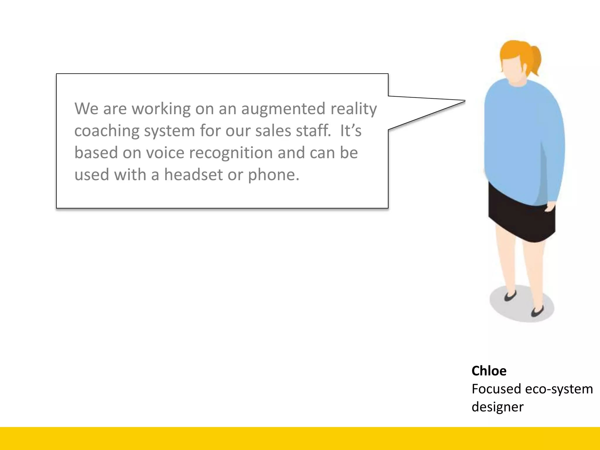 Chloe
Focused eco-system
designer
We are working on an augmented reality
coaching system for our sales staff. It’s
based on voice recognition and can be
used with a headset or phone.
 