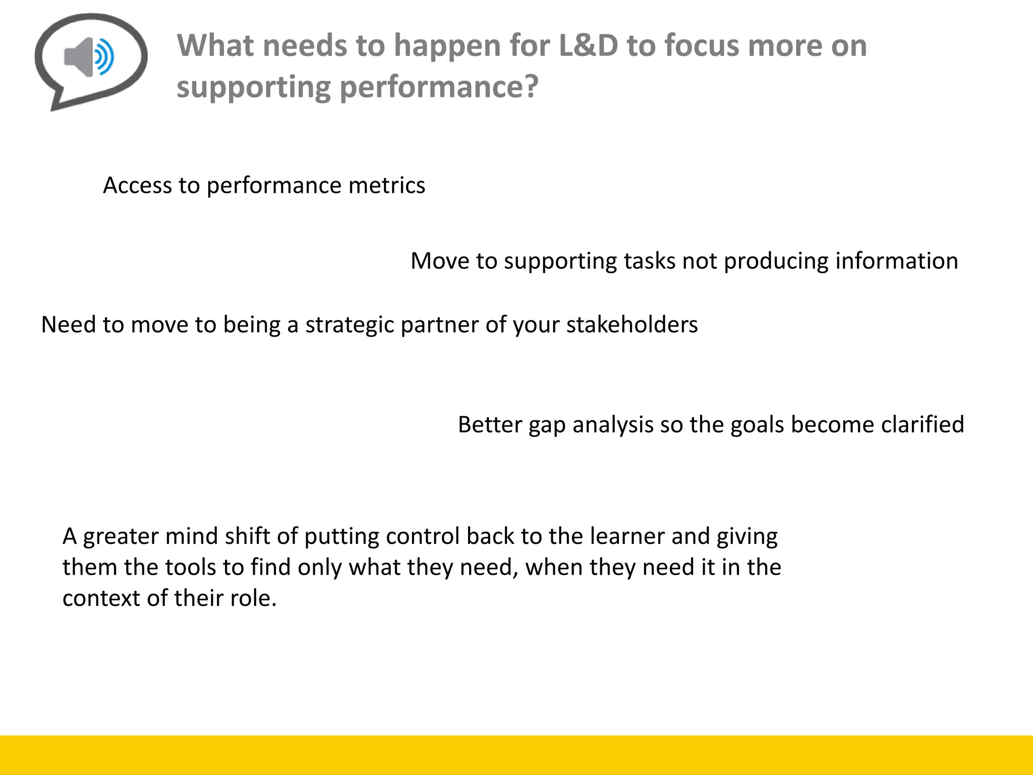What needs to happen for L&D to focus more on
supporting performance?
Access to performance metrics
Move to supporting tasks not producing information
Need to move to being a strategic partner of your stakeholders
Better gap analysis so the goals become clarified
A greater mind shift of putting control back to the learner and giving
them the tools to find only what they need, when they need it in the
context of their role.
 