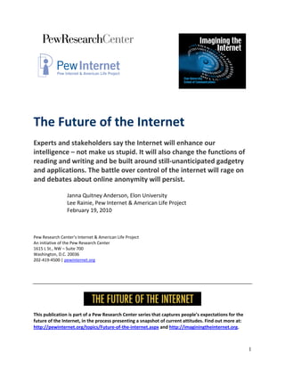                                       
                                                                                         




 
The Future of the Internet  
 
Experts and stakeholders say the Internet will enhance our 
intelligence – not make us stupid. It will also change the functions of 
reading and writing and be built around still‐unanticipated gadgetry 
and applications. The battle over control of the internet will rage on 
and debates about online anonymity will persist. 
 
                 Janna Quitney Anderson, Elon University 
                 Lee Rainie, Pew Internet & American Life Project 
                 February 19, 2010 
 
 
 
Pew Research Center’s Internet & American Life Project 
An initiative of the Pew Research Center 
1615 L St., NW – Suite 700 
Washington, D.C. 20036 
202‐419‐4500 | pewinternet.org 
 
 
 
 



                                                                                            
This publication is part of a Pew Research Center series that captures people’s expectations for the 
future of the Internet, in the process presenting a snapshot of current attitudes. Find out more at: 
http://pewinternet.org/topics/Future‐of‐the‐internet.aspx and http://imaginingtheinternet.org. 



                                                                                                        1
 