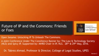 Future of IP and the Commons: Friends
or Foes
Open Sesame: Unlocking IP To Unleash The Commons.
A Joint Conference Under The Consilience Banner by: The Law & Technology Society
(NLS) and Spicy IP, Supported by: MHRD Chair in IP, NLS. 28th & 29th May, 2016.
Dr. Tabrez Ahmad, Professor & Director, College of Legal Studies, UPES
Version 2
 