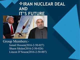 Click to edit Master title style
1
1
IRAN NUCLEAR DEAL
AND
IT’S FUTURE
Group Members:-
Ismail Hossen(2016-2-50-027)
Shaon Sikder(2016-2-50-026)
Lincon D’Souza(2016-2-50-007)
 