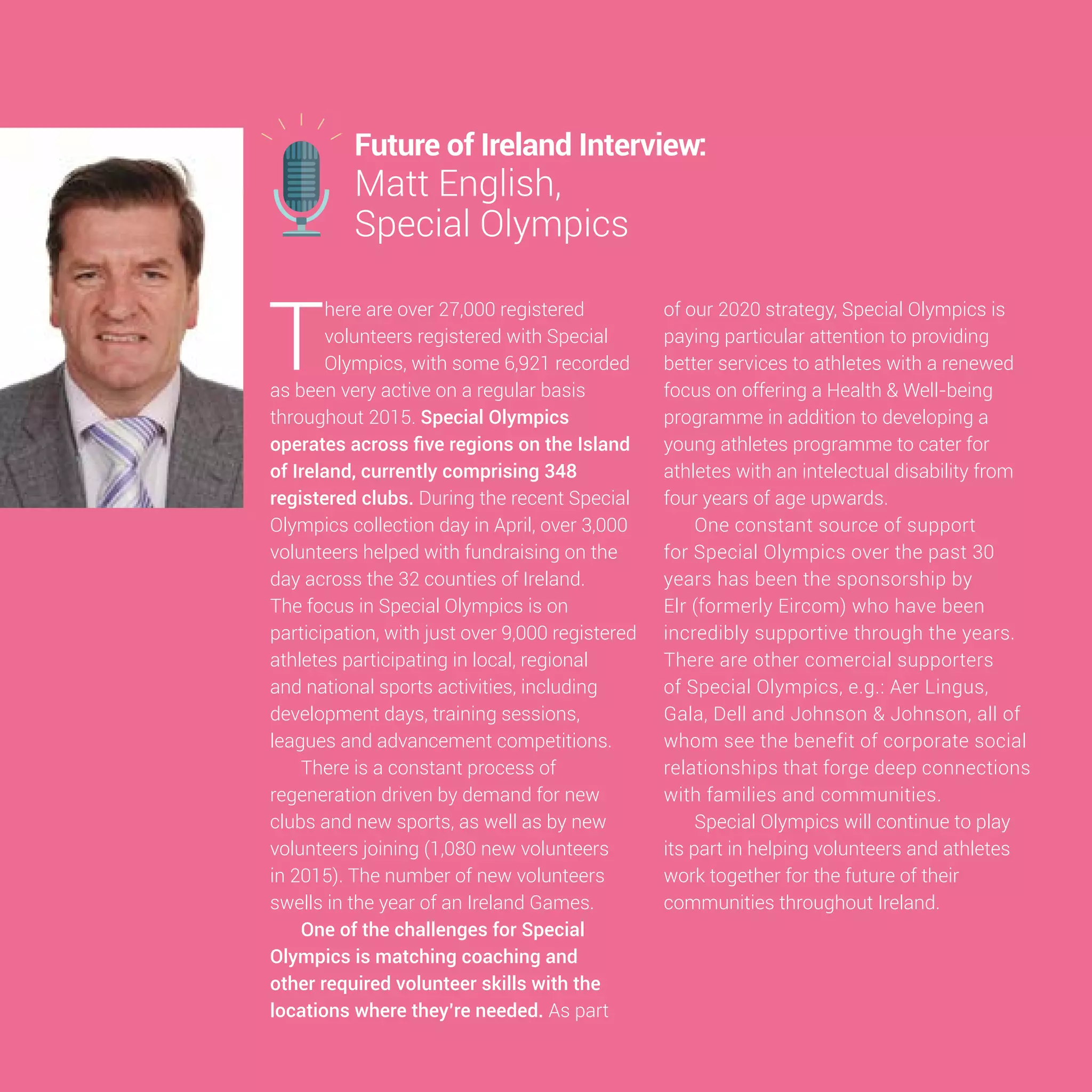 15
T
here are over 27,000 registered
volunteers registered with Special
Olympics, with some 6,921 recorded
as been very active on a regular basis
throughout 2015. Special Olympics
operates across five regions on the Island
of Ireland, currently comprising 348
registered clubs. During the recent Special
Olympics collection day in April, over 3,000
volunteers helped with fundraising on the
day across the 32 counties of Ireland.
The focus in Special Olympics is on
participation, with just over 9,000 registered
athletes participating in local, regional
and national sports activities, including
development days, training sessions,
leagues and advancement competitions.
There is a constant process of
regeneration driven by demand for new
clubs and new sports, as well as by new
volunteers joining (1,080 new volunteers
in 2015). The number of new volunteers
swells in the year of an Ireland Games.
One of the challenges for Special
Olympics is matching coaching and
other required volunteer skills with the
locations where they’re needed. As part
of our 2020 strategy, Special Olympics is
paying particular attention to providing
better services to athletes with a renewed
focus on offering a Health & Well-being
programme in addition to developing a
young athletes programme to cater for
athletes with an intelectual disability from
four years of age upwards.
One constant source of support
for Special Olympics over the past 30
years has been the sponsorship by
Elr (formerly Eircom) who have been
incredibly supportive through the years.
There are other comercial supporters
of Special Olympics, e.g.: Aer Lingus,
Gala, Dell and Johnson & Johnson, all of
whom see the benefit of corporate social
relationships that forge deep connections
with families and communities.
Special Olympics will continue to play
its part in helping volunteers and athletes
work together for the future of their
communities throughout Ireland.
Future of Ireland Interview:
Matt English,
Special Olympics
 