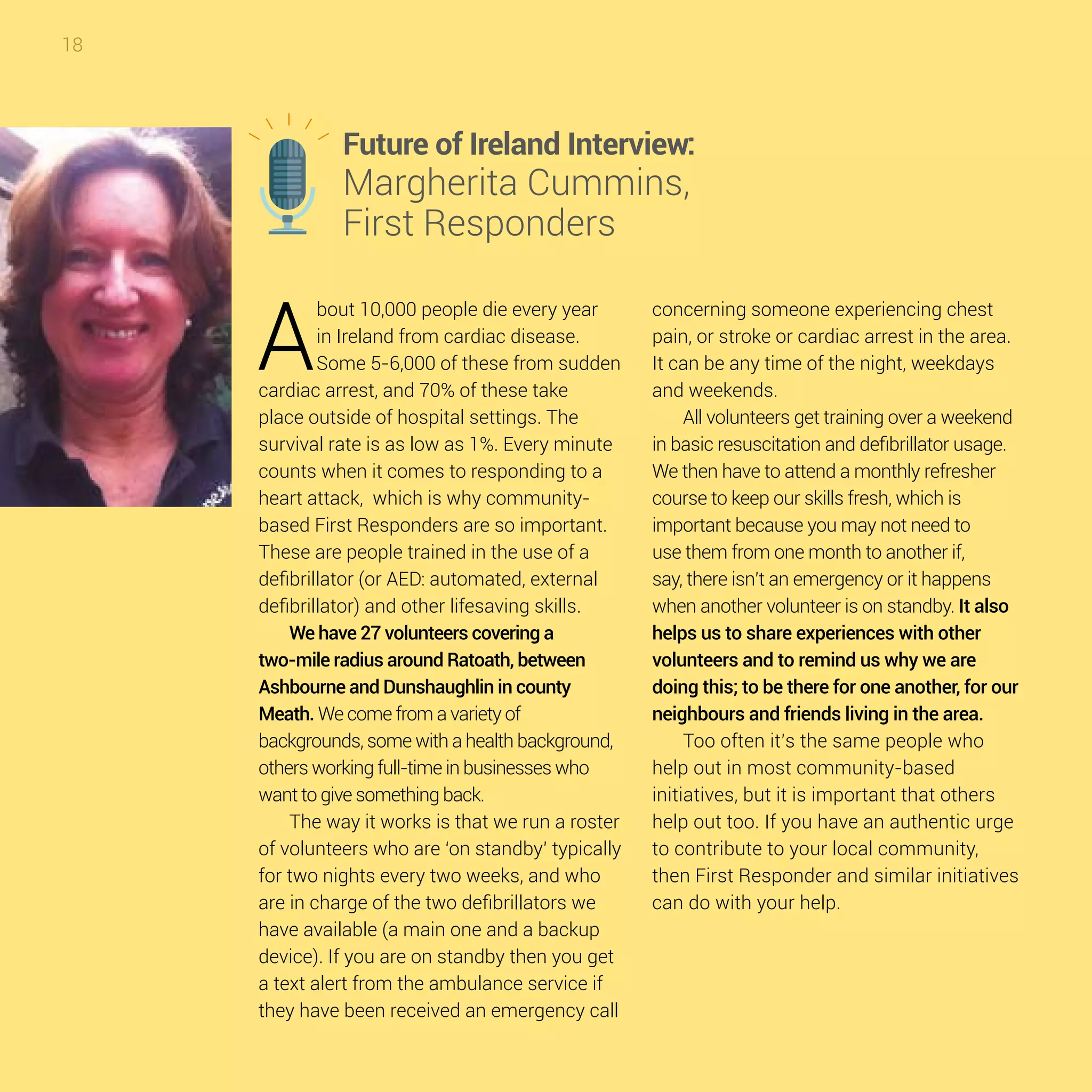 18
A
bout 10,000 people die every year
in Ireland from cardiac disease.
Some 5-6,000 of these from sudden
cardiac arrest, and 70% of these take
place outside of hospital settings. The
survival rate is as low as 1%. Every minute
counts when it comes to responding to a
heart attack, which is why community-
based First Responders are so important.
These are people trained in the use of a
defibrillator (or AED: automated, external
defibrillator) and other lifesaving skills.
We have 27 volunteers covering a
two-mile radius around Ratoath, between
Ashbourne and Dunshaughlin in county
Meath. We come from a variety of
backgrounds, some with a health background,
others working full-time in businesses who
want to give something back.
The way it works is that we run a roster
of volunteers who are ‘on standby’ typically
for two nights every two weeks, and who
are in charge of the two defibrillators we
have available (a main one and a backup
device). If you are on standby then you get
a text alert from the ambulance service if
they have been received an emergency call
concerning someone experiencing chest
pain, or stroke or cardiac arrest in the area.
It can be any time of the night, weekdays
and weekends.
All volunteers get training over a weekend
in basic resuscitation and defibrillator usage.
We then have to attend a monthly refresher
course to keep our skills fresh, which is
important because you may not need to
use them from one month to another if,
say, there isn’t an emergency or it happens
when another volunteer is on standby. It also
helps us to share experiences with other
volunteers and to remind us why we are
doing this; to be there for one another, for our
neighbours and friends living in the area.
Too often it’s the same people who
help out in most community-based
initiatives, but it is important that others
help out too. If you have an authentic urge
to contribute to your local community,
then First Responder and similar initiatives
can do with your help.
Future of Ireland Interview:
Margherita Cummins,
First Responders
 