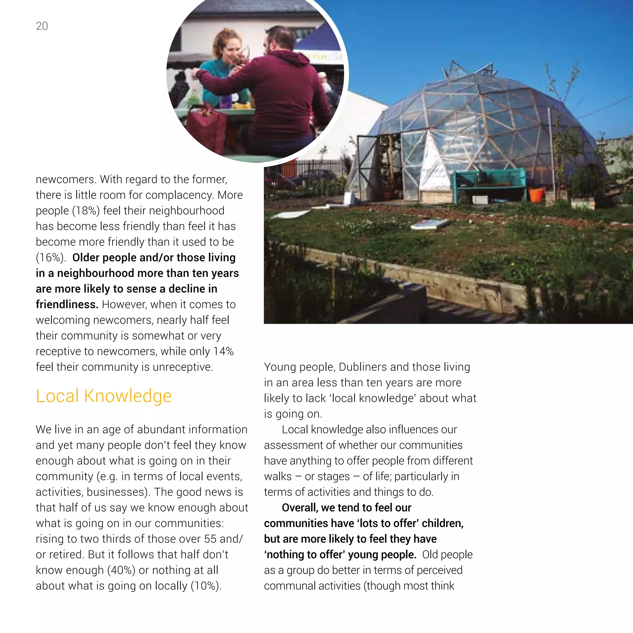 20
newcomers. With regard to the former,
there is little room for complacency. More
people (18%) feel their neighbourhood
has become less friendly than feel it has
become more friendly than it used to be
(16%). Older people and/or those living
in a neighbourhood more than ten years
are more likely to sense a decline in
friendliness. However, when it comes to
welcoming newcomers, nearly half feel
their community is somewhat or very
receptive to newcomers, while only 14%
feel their community is unreceptive.
Local Knowledge
We live in an age of abundant information
and yet many people don’t feel they know
enough about what is going on in their
community (e.g. in terms of local events,
activities, businesses). The good news is
that half of us say we know enough about
what is going on in our communities:
rising to two thirds of those over 55 and/
or retired. But it follows that half don’t
know enough (40%) or nothing at all
about what is going on locally (10%).
Young people, Dubliners and those living
in an area less than ten years are more
likely to lack ‘local knowledge’ about what
is going on.
Local knowledge also influences our
assessment of whether our communities
have anything to offer people from different
walks – or stages – of life; particularly in
terms of activities and things to do.
Overall, we tend to feel our
communities have ‘lots to offer’ children,
but are more likely to feel they have
‘nothing to offer’ young people. Old people
as a group do better in terms of perceived
communal activities (though most think
 
