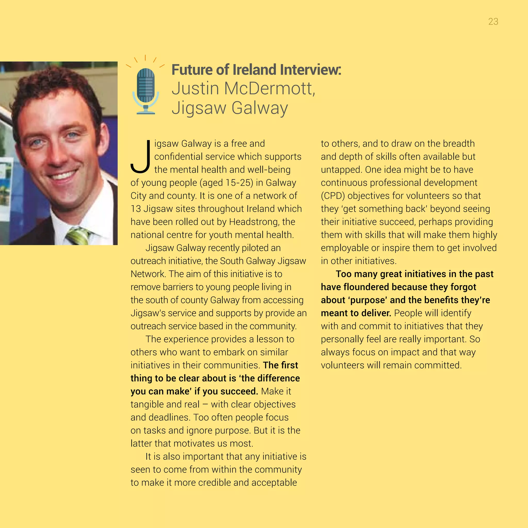 23
J
igsaw Galway is a free and
confidential service which supports
the mental health and well-being
of young people (aged 15-25) in Galway
City and county. It is one of a network of
13 Jigsaw sites throughout Ireland which
have been rolled out by Headstrong, the
national centre for youth mental health.
Jigsaw Galway recently piloted an
outreach initiative, the South Galway Jigsaw
Network. The aim of this initiative is to
remove barriers to young people living in
the south of county Galway from accessing
Jigsaw’s service and supports by provide an
outreach service based in the community.
The experience provides a lesson to
others who want to embark on similar
initiatives in their communities. The first
thing to be clear about is ‘the difference
you can make’ if you succeed. Make it
tangible and real – with clear objectives
and deadlines. Too often people focus
on tasks and ignore purpose. But it is the
latter that motivates us most.
It is also important that any initiative is
seen to come from within the community
to make it more credible and acceptable
to others, and to draw on the breadth
and depth of skills often available but
untapped. One idea might be to have
continuous professional development
(CPD) objectives for volunteers so that
they ‘get something back’ beyond seeing
their initiative succeed, perhaps providing
them with skills that will make them highly
employable or inspire them to get involved
in other initiatives.
Too many great initiatives in the past
have floundered because they forgot
about ‘purpose’ and the benefits they’re
meant to deliver. People will identify
with and commit to initiatives that they
personally feel are really important. So
always focus on impact and that way
volunteers will remain committed.
Future of Ireland Interview:
Justin McDermott,
Jigsaw Galway
 