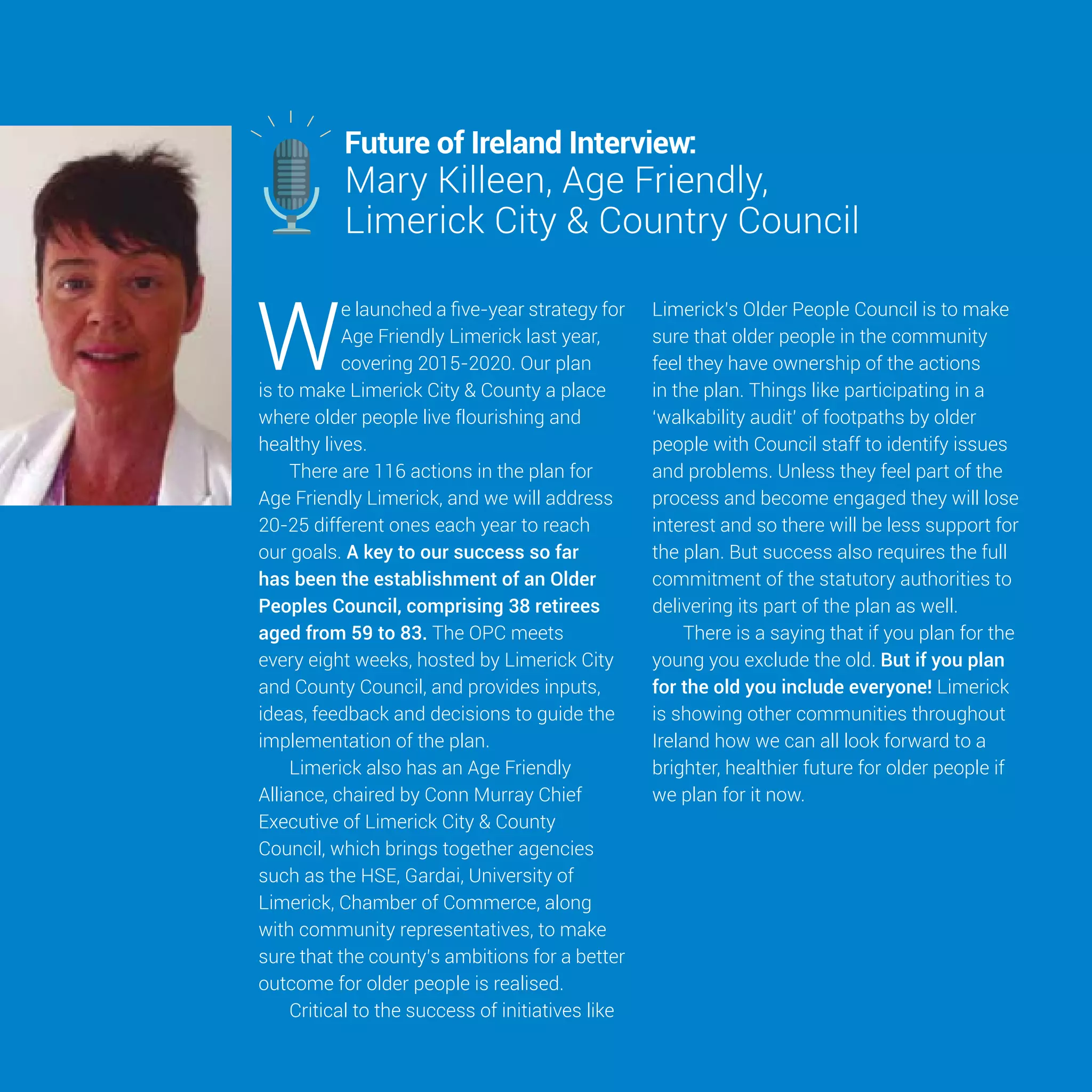 28
W
e launched a five-year strategy for
Age Friendly Limerick last year,
covering 2015-2020. Our plan
is to make Limerick City & County a place
where older people live flourishing and
healthy lives.
There are 116 actions in the plan for
Age Friendly Limerick, and we will address
20-25 different ones each year to reach
our goals. A key to our success so far
has been the establishment of an Older
Peoples Council, comprising 38 retirees
aged from 59 to 83. The OPC meets
every eight weeks, hosted by Limerick City
and County Council, and provides inputs,
ideas, feedback and decisions to guide the
implementation of the plan.
Limerick also has an Age Friendly
Alliance, chaired by Conn Murray Chief
Executive of Limerick City & County
Council, which brings together agencies
such as the HSE, Gardai, University of
Limerick, Chamber of Commerce, along
with community representatives, to make
sure that the county’s ambitions for a better
outcome for older people is realised.
Critical to the success of initiatives like
Limerick’s Older People Council is to make
sure that older people in the community
feel they have ownership of the actions
in the plan. Things like participating in a
‘walkability audit’ of footpaths by older
people with Council staff to identify issues
and problems. Unless they feel part of the
process and become engaged they will lose
interest and so there will be less support for
the plan. But success also requires the full
commitment of the statutory authorities to
delivering its part of the plan as well.
There is a saying that if you plan for the
young you exclude the old. But if you plan
for the old you include everyone! Limerick
is showing other communities throughout
Ireland how we can all look forward to a
brighter, healthier future for older people if
we plan for it now.
Mary Killeen, Age Friendly,
Limerick City & Country Council
Future of Ireland Interview:
 