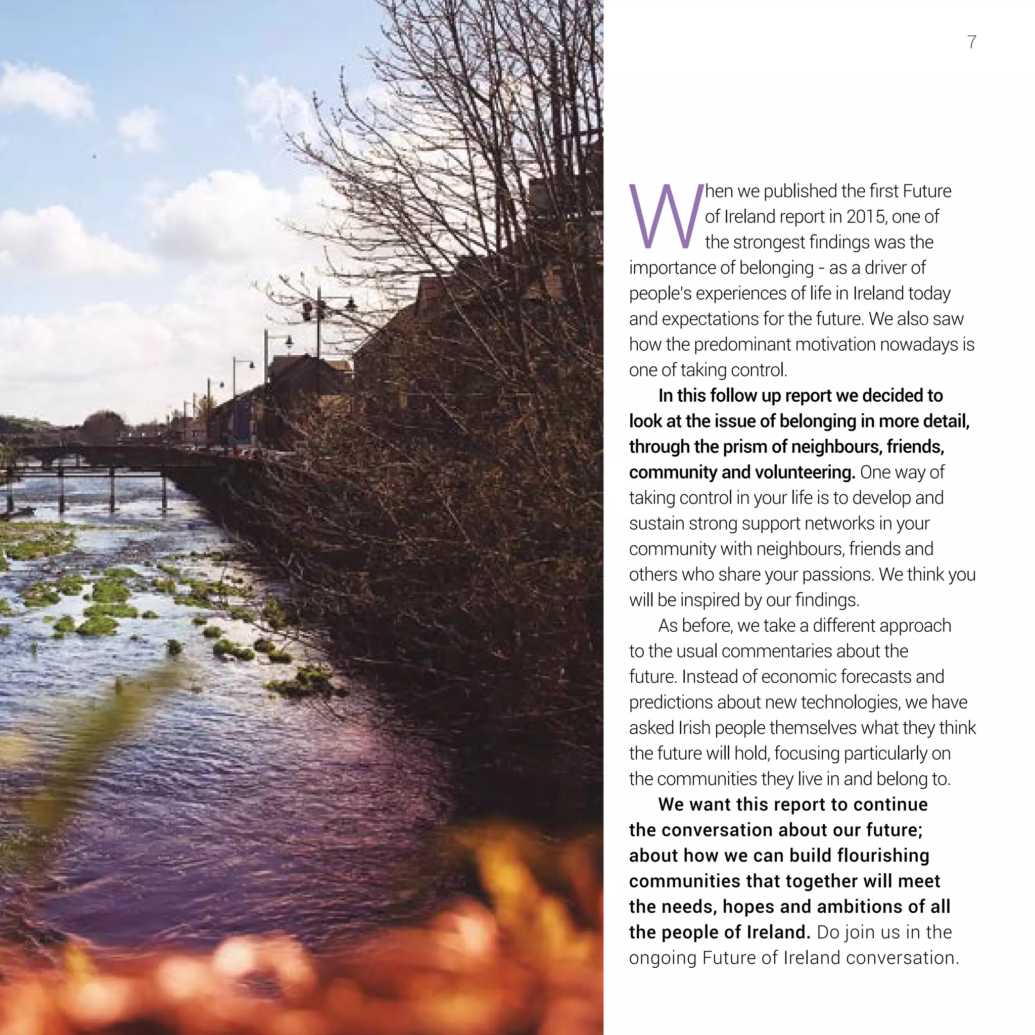 7
W
hen we published the first Future
of Ireland report in 2015, one of
the strongest findings was the
importance of belonging - as a driver of
people’s experiences of life in Ireland today
and expectations for the future. We also saw
how the predominant motivation nowadays is
one of taking control.
In this follow up report we decided to
look at the issue of belonging in more detail,
through the prism of neighbours, friends,
community and volunteering. One way of
taking control in your life is to develop and
sustain strong support networks in your
community with neighbours, friends and
others who share your passions. We think you
will be inspired by our findings.
As before, we take a different approach
to the usual commentaries about the
future. Instead of economic forecasts and
predictions about new technologies, we have
asked Irish people themselves what they think
the future will hold, focusing particularly on
the communities they live in and belong to.
We want this report to continue
the conversation about our future;
about how we can build flourishing
communities that together will meet
the needs, hopes and ambitions of all
the people of Ireland. Do join us in the
ongoing Future of Ireland conversation.
 