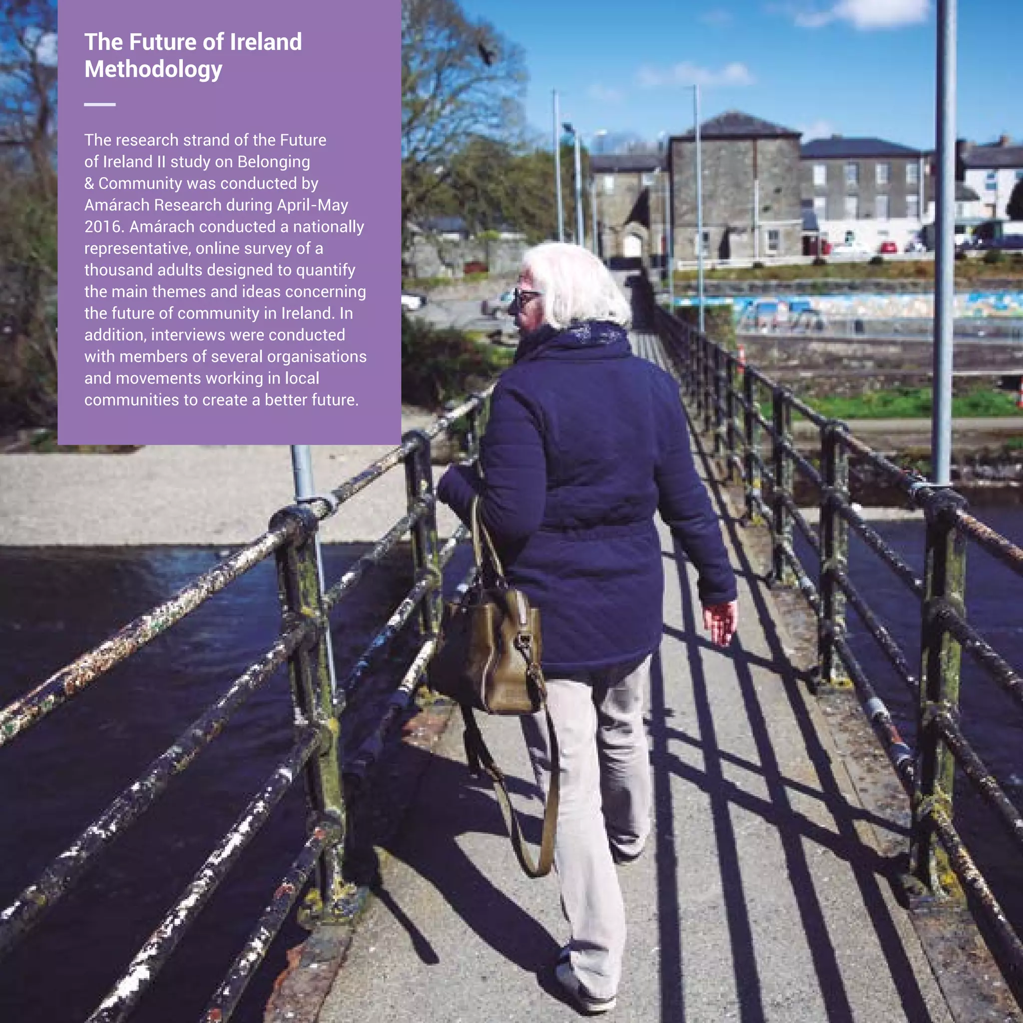 8 The Future of Ireland
Methodology
The research strand of the Future
of Ireland II study on Belonging
& Community was conducted by
Amárach Research during April-May
2016. Amárach conducted a nationally
representative, online survey of a
thousand adults designed to quantify
the main themes and ideas concerning
the future of community in Ireland. In
addition, interviews were conducted
with members of several organisations
and movements working in local
communities to create a better future.
 