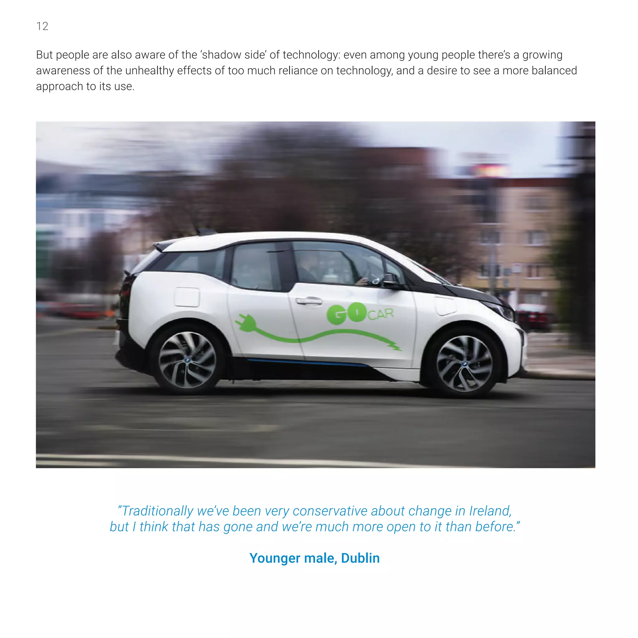 12
But people are also aware of the ‘shadow side’ of technology: even among young people there’s a growing
awareness of the unhealthy effects of too much reliance on technology, and a desire to see a more balanced
approach to its use.
“Traditionally we’ve been very conservative about change in Ireland,
but I think that has gone and we’re much more open to it than before.”
Younger male, Dublin
 