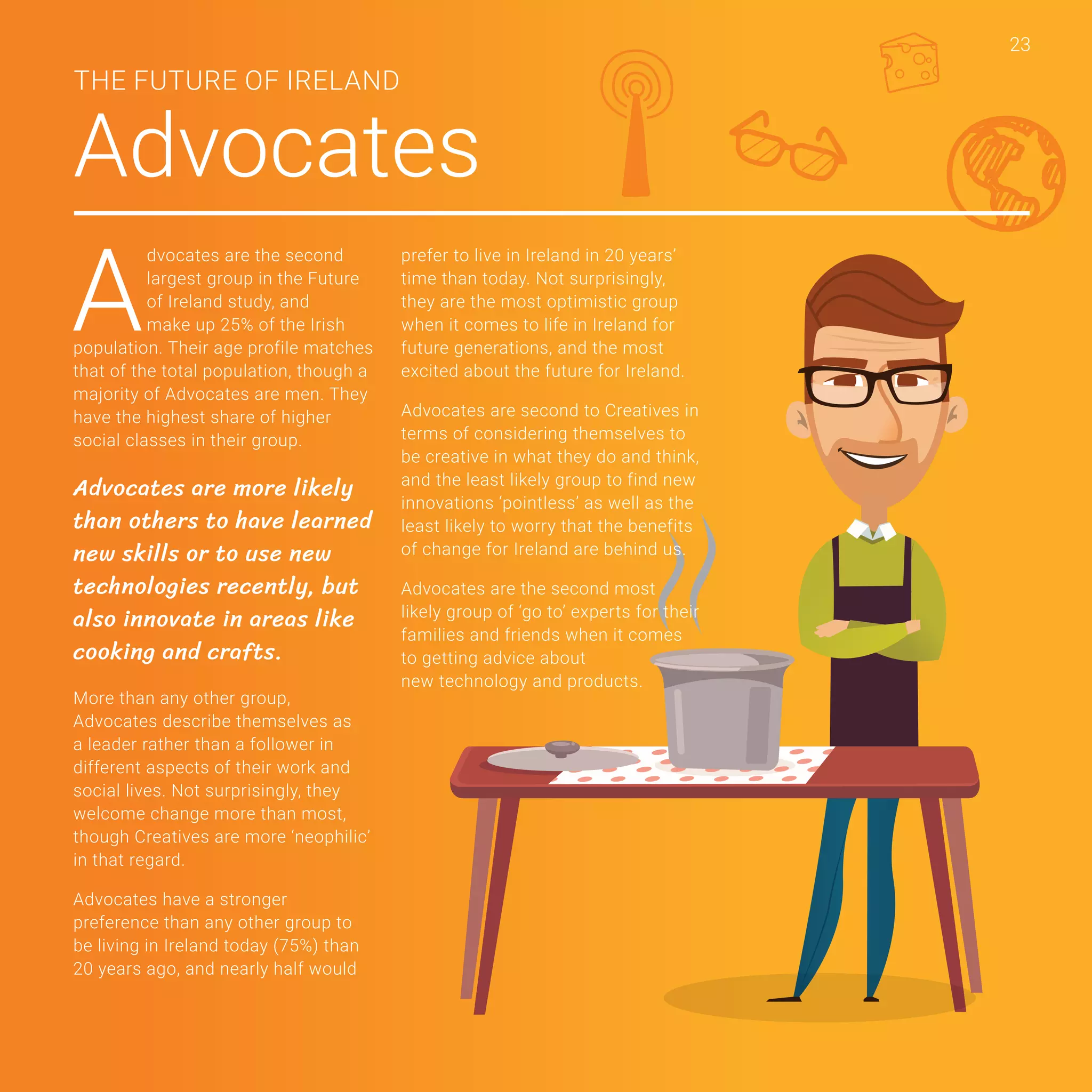 23
Advocates
THE FUTURE OF IRELAND
A
dvocates are the second
largest group in the Future
of Ireland study, and
make up 25% of the Irish
population. Their age profile matches
that of the total population, though a
majority of Advocates are men. They
have the highest share of higher
social classes in their group.
Advocates are more likely
than others to have learned
new skills or to use new
technologies recently, but
also innovate in areas like
cooking and crafts.
More than any other group,
Advocates describe themselves as
a leader rather than a follower in
different aspects of their work and
social lives. Not surprisingly, they
welcome change more than most,
though Creatives are more ‘neophilic’
in that regard.
Advocates have a stronger
preference than any other group to
be living in Ireland today (75%) than
20 years ago, and nearly half would
prefer to live in Ireland in 20 years’
time than today. Not surprisingly,
they are the most optimistic group
when it comes to life in Ireland for
future generations, and the most
excited about the future for Ireland.
Advocates are second to Creatives in
terms of considering themselves to
be creative in what they do and think,
and the least likely group to find new
innovations ‘pointless’ as well as the
least likely to worry that the benefits
of change for Ireland are behind us.
Advocates are the second most
likely group of ‘go to’ experts for their
families and friends when it comes
to getting advice about
new technology and products.
23
 