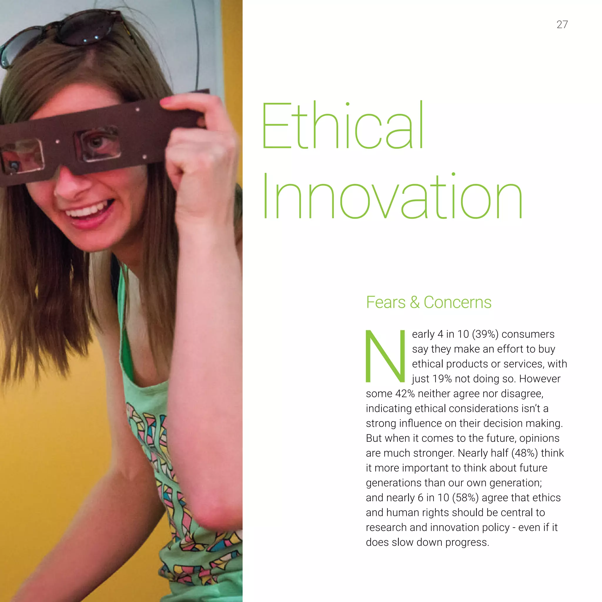 27
Ethical
Innovation
Fears & Concerns
N
early 4 in 10 (39%) consumers
say they make an effort to buy
ethical products or services, with
just 19% not doing so. However
some 42% neither agree nor disagree,
indicating ethical considerations isn’t a
strong influence on their decision making.
But when it comes to the future, opinions
are much stronger. Nearly half (48%) think
it more important to think about future
generations than our own generation;
and nearly 6 in 10 (58%) agree that ethics
and human rights should be central to
research and innovation policy - even if it
does slow down progress.
 