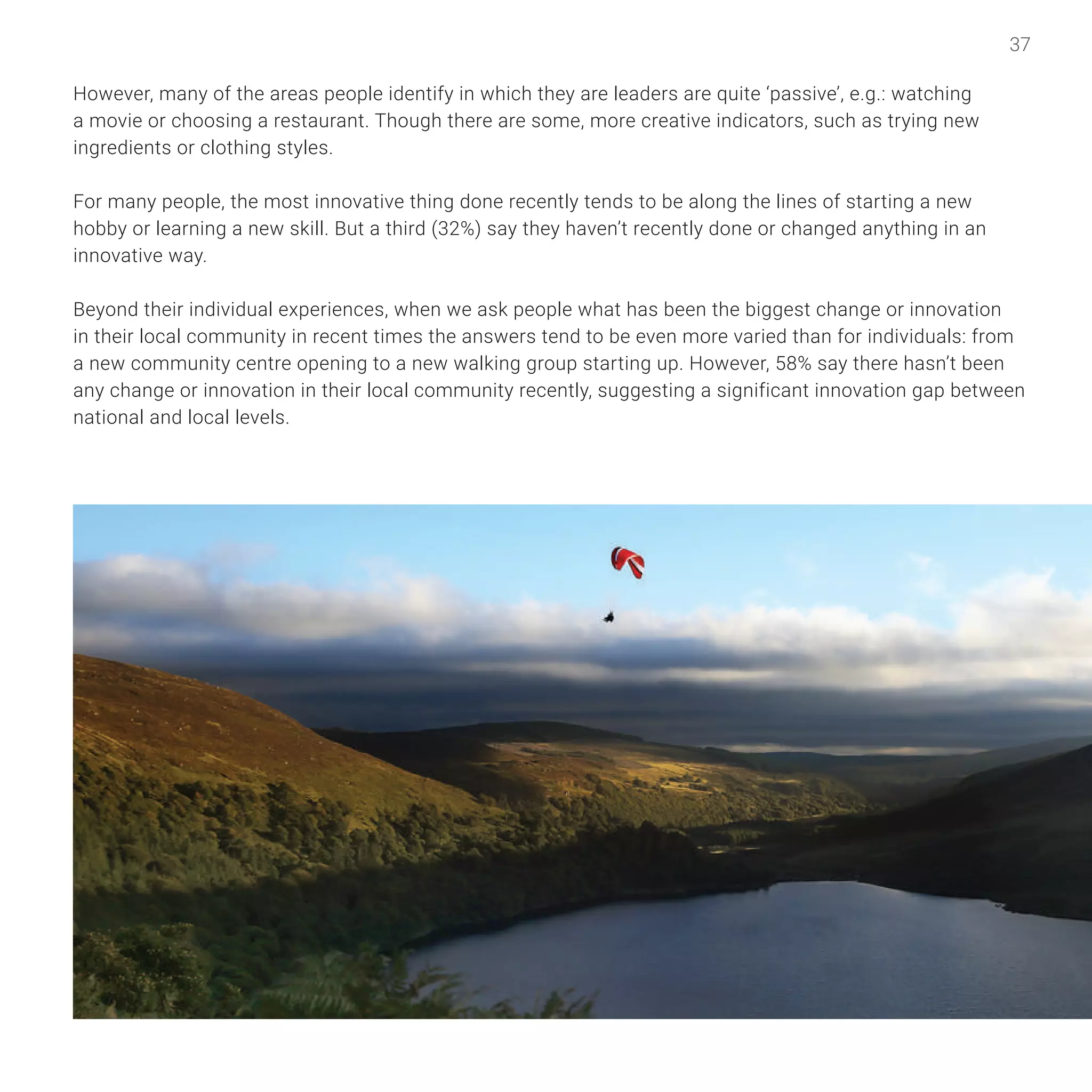 37
However, many of the areas people identify in which they are leaders are quite ‘passive’, e.g.: watching
a movie or choosing a restaurant. Though there are some, more creative indicators, such as trying new
ingredients or clothing styles.
For many people, the most innovative thing done recently tends to be along the lines of starting a new
hobby or learning a new skill. But a third (32%) say they haven’t recently done or changed anything in an
innovative way.
Beyond their individual experiences, when we ask people what has been the biggest change or innovation
in their local community in recent times the answers tend to be even more varied than for individuals: from
a new community centre opening to a new walking group starting up. However, 58% say there hasn’t been
any change or innovation in their local community recently, suggesting a significant innovation gap between
national and local levels.
 
