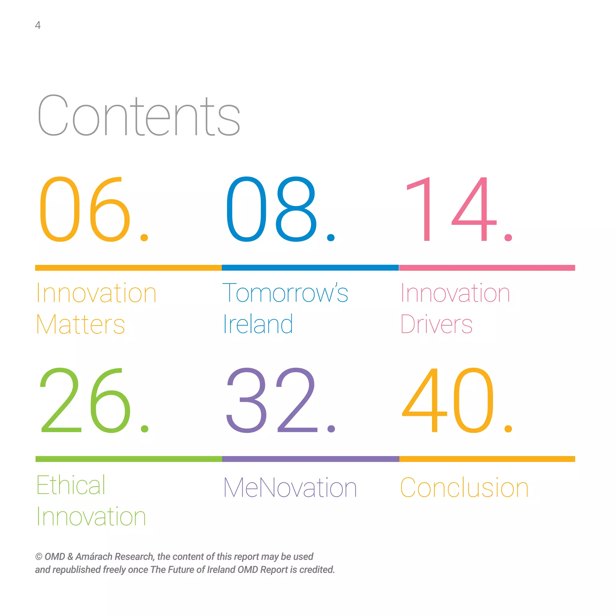 4
Contents
Ethical
Innovation
26.
Conclusion
Innovation
Drivers
MeNovation
40.
14.
32.
© OMD & Amárach Research, the content of this report may be used
and republished freely once The Future of Ireland OMD Report is credited.
Innovation
Matters
06.
Tomorrow’s
Ireland
08.
 