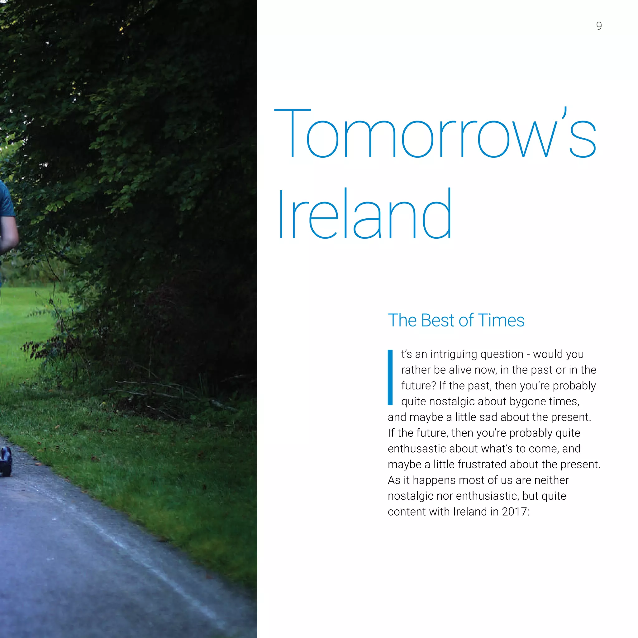 9
The Best of Times
I
t’s an intriguing question - would you
rather be alive now, in the past or in the
future? If the past, then you’re probably
quite nostalgic about bygone times,
and maybe a little sad about the present.
If the future, then you’re probably quite
enthusastic about what’s to come, and
maybe a little frustrated about the present.
As it happens most of us are neither
nostalgic nor enthusiastic, but quite
content with Ireland in 2017:
Tomorrow’s
Ireland
 