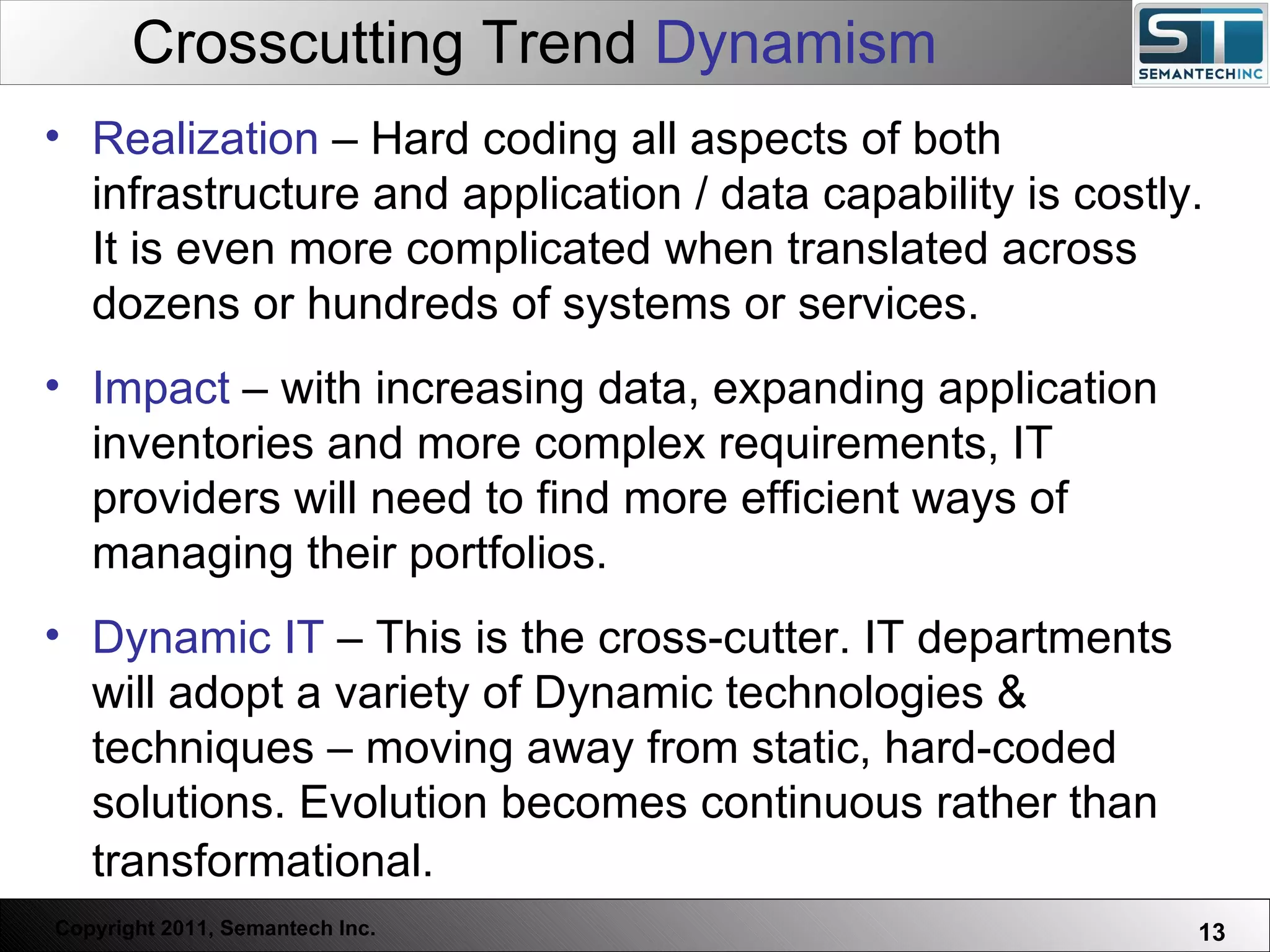 Crosscutting Trend  Dynamism Web Servers are one thing, Nuclear Reactors are a bit more dangerous – there are systems which absolutely  must not  FAIL. Realization  – Hard coding all aspects of both infrastructure and application / data capability is costly. It is even more complicated when translated across dozens or hundreds of systems or services.  Impact  – with increasing data, expanding application inventories and more complex requirements, IT providers will need to find more efficient ways of managing their portfolios. Dynamic IT  – This is the cross-cutter. IT departments will adopt a variety of Dynamic technologies & techniques – moving away from static, hard-coded solutions. Evolution becomes continuous rather than transformational.   