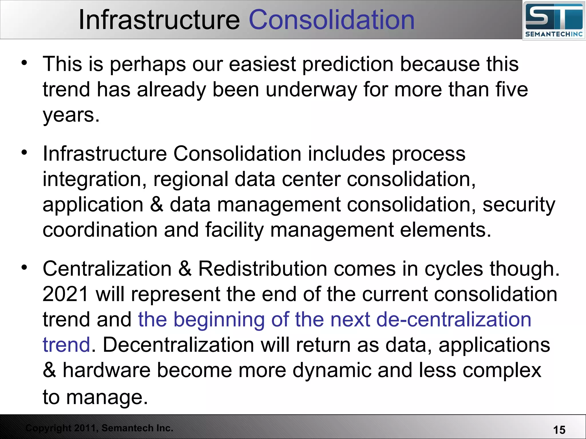 Infrastructure  Consolidation Web Servers are one thing, Nuclear Reactors are a bit more dangerous – there are systems which absolutely  must not  FAIL. This is perhaps our easiest prediction because this trend has already been underway for more than five years.  Infrastructure Consolidation includes process integration, regional data center consolidation, application & data management consolidation, security coordination and facility management elements.  Centralization & Redistribution comes in cycles though. 2021 will represent the end of the current consolidation trend and  the beginning of the next de-centralization trend . Decentralization will return as data, applications & hardware become more dynamic and less complex to manage.   