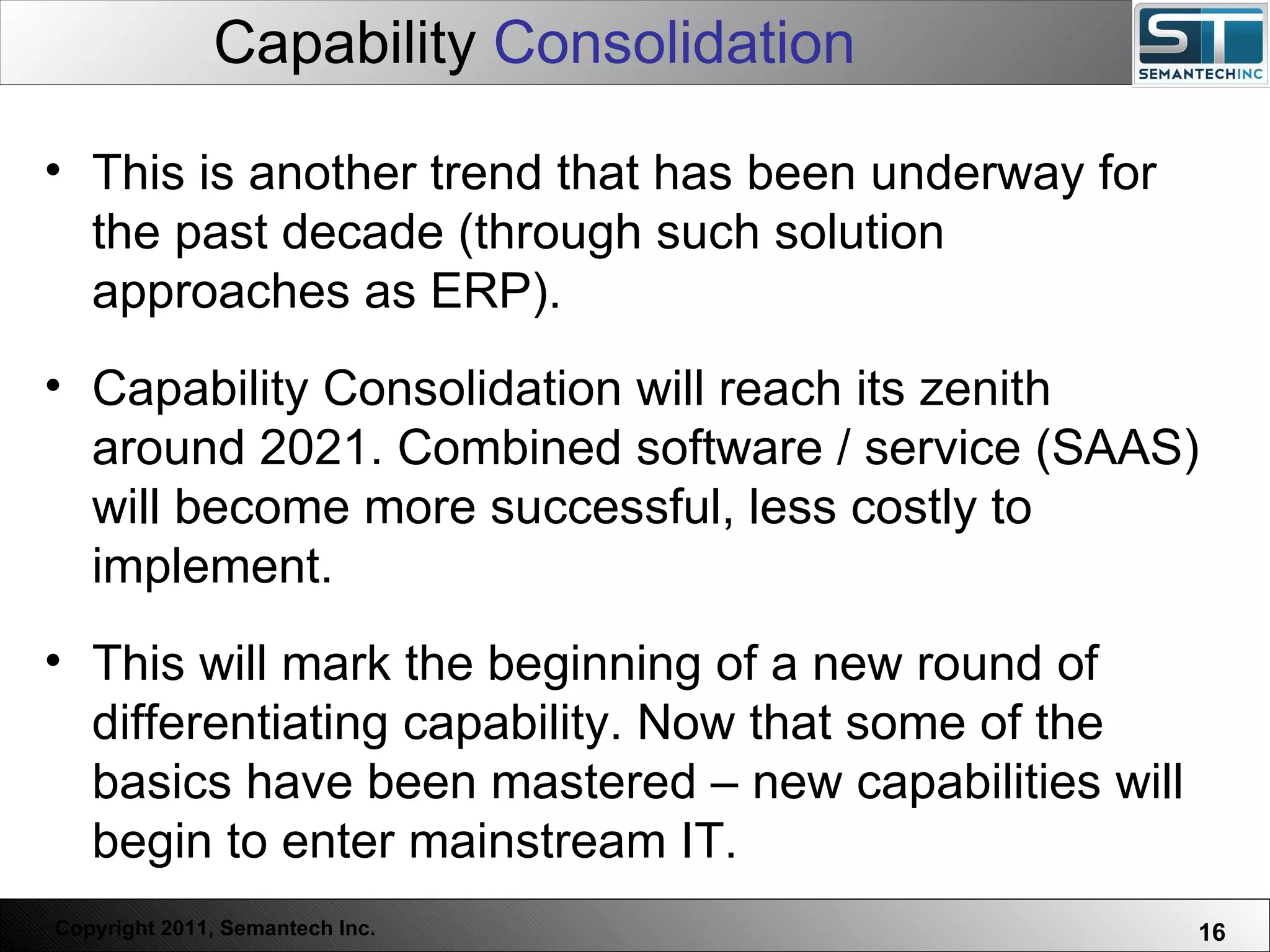Capability  Consolidation Web Servers are one thing, Nuclear Reactors are a bit more dangerous – there are systems which absolutely  must not  FAIL. This is another trend that has been underway for the past decade (through such solution approaches as ERP). Capability Consolidation will reach its zenith around 2021. Combined software / service (SAAS) will become more successful, less costly to implement.  This will mark the beginning of a new round of differentiating capability. Now that some of the basics have been mastered – new capabilities will begin to enter mainstream IT.  