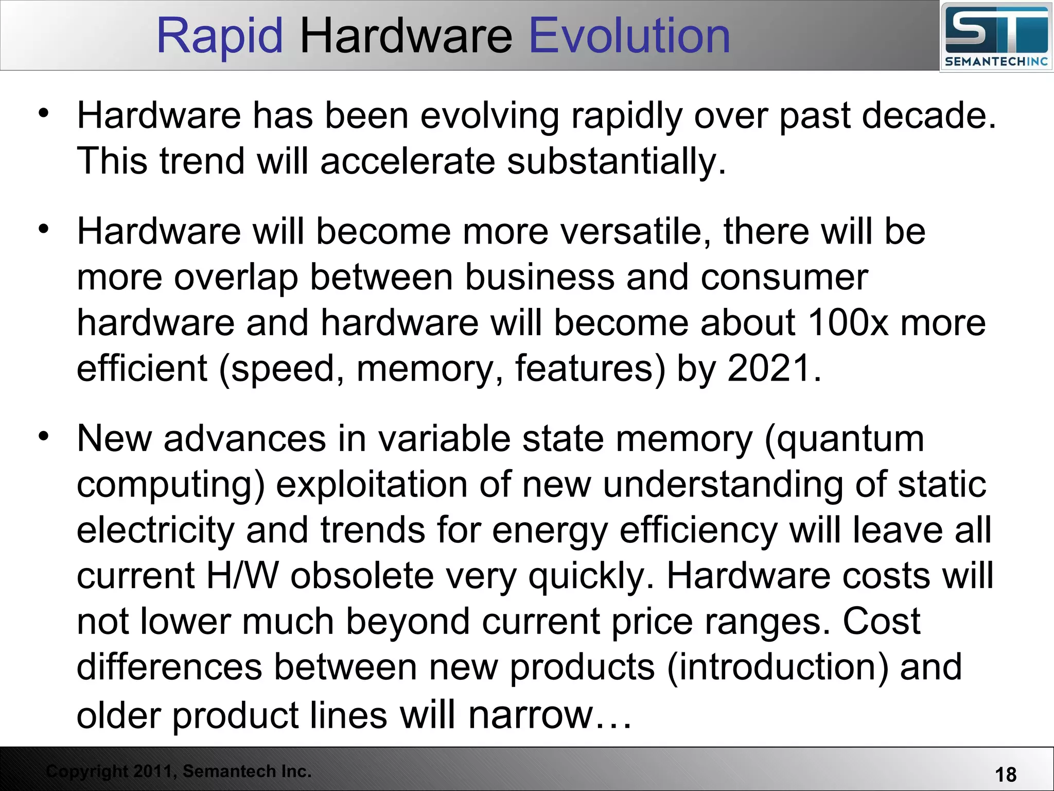 Rapid  Hardware  Evolution Web Servers are one thing, Nuclear Reactors are a bit more dangerous – there are systems which absolutely  must not  FAIL. Hardware has been evolving rapidly over past decade. This trend will accelerate substantially. Hardware will become more versatile, there will be more overlap between business and consumer hardware and hardware will become about 100x more efficient (speed, memory, features) by 2021.  New advances in variable state memory (quantum computing) exploitation of new understanding of static electricity and trends for energy efficiency will leave all current H/W obsolete very quickly. Hardware costs will not lower much beyond current price ranges. Cost differences between new products (introduction) and older product lines  will narrow… 