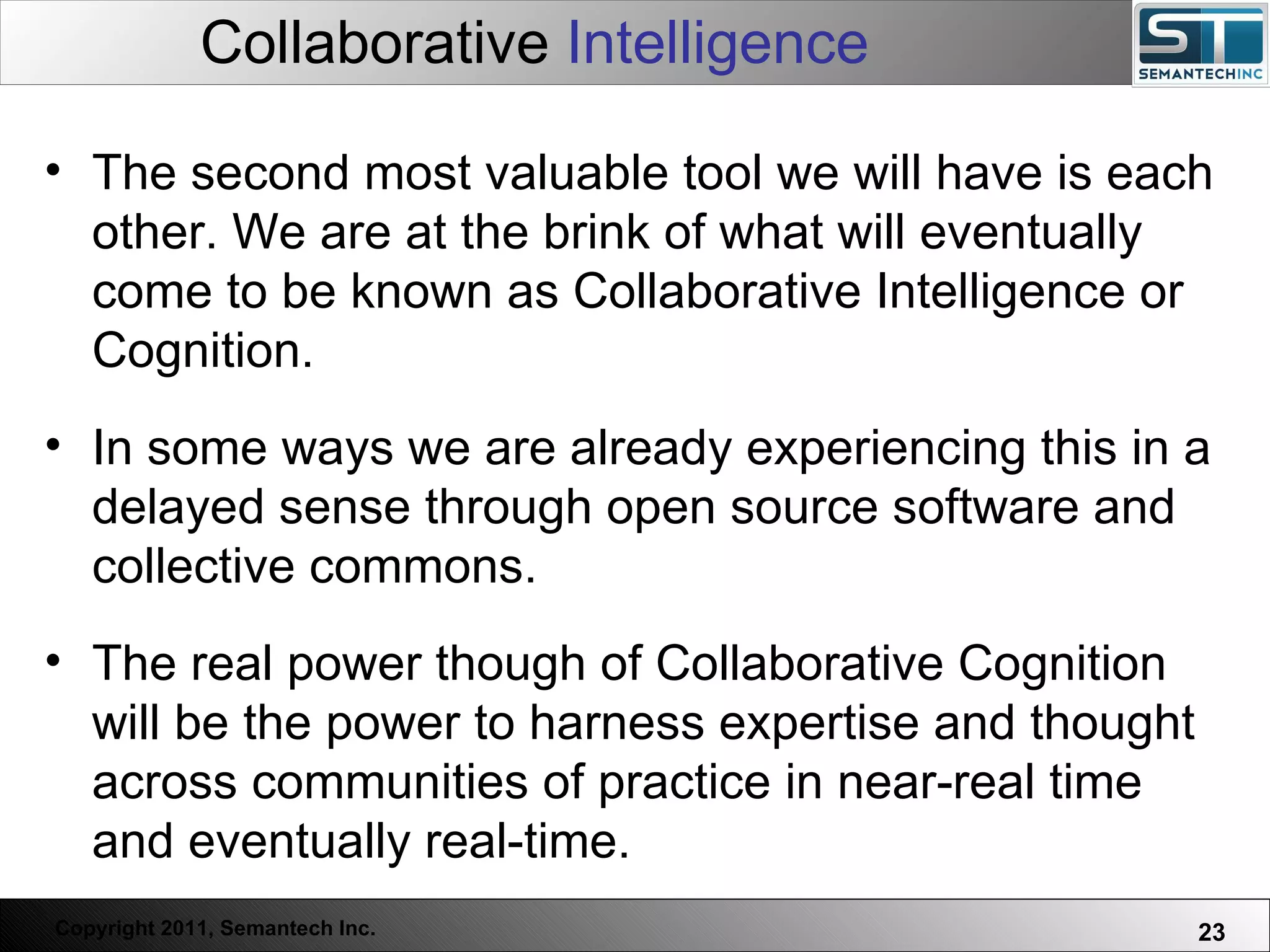 Collaborative  Intelligence Web Servers are one thing, Nuclear Reactors are a bit more dangerous – there are systems which absolutely  must not  FAIL. The second most valuable tool we will have is each other. We are at the brink of what will eventually come to be known as Collaborative Intelligence or Cognition. In some ways we are already experiencing this in a delayed sense through open source software and collective commons. The real power though of Collaborative Cognition will be the power to harness expertise and thought across communities of practice in near-real time and eventually real-time.  