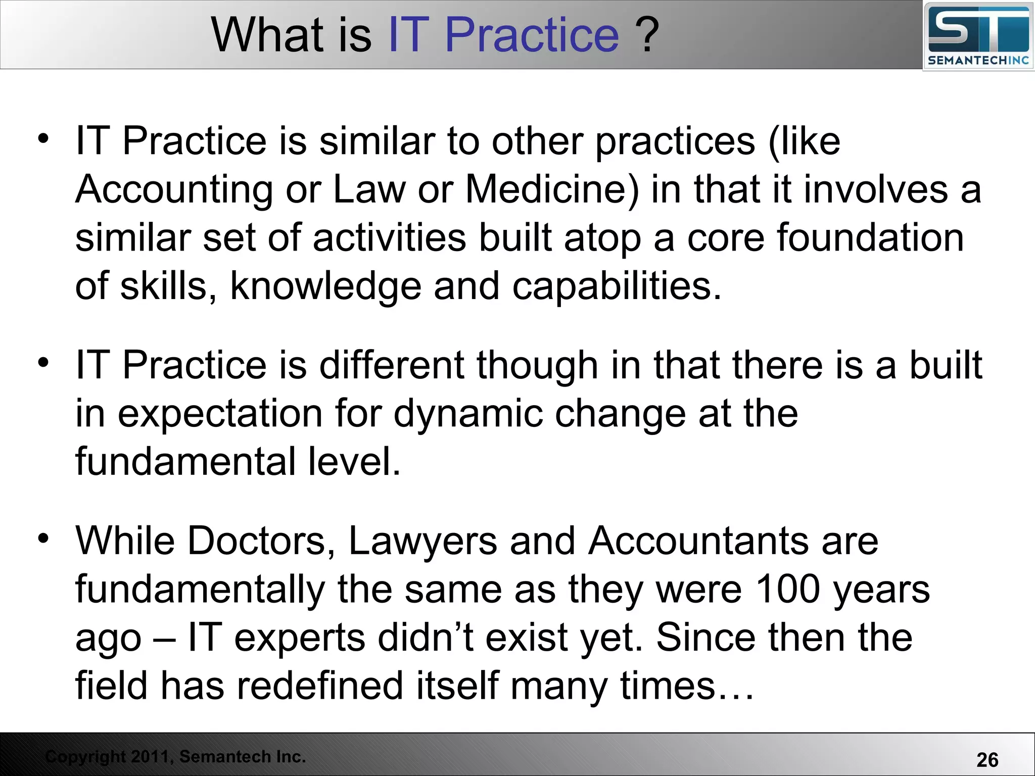 What is  IT Practice  ? Web Servers are one thing, Nuclear Reactors are a bit more dangerous – there are systems which absolutely  must not  FAIL. IT Practice is similar to other practices (like Accounting or Law or Medicine) in that it involves a similar set of activities built atop a core foundation of skills, knowledge and capabilities. IT Practice is different though in that there is a built in expectation for dynamic change at the fundamental level.  While Doctors, Lawyers and Accountants are fundamentally the same as they were 100 years ago – IT experts didn’t exist yet. Since then the field has redefined itself many times…  