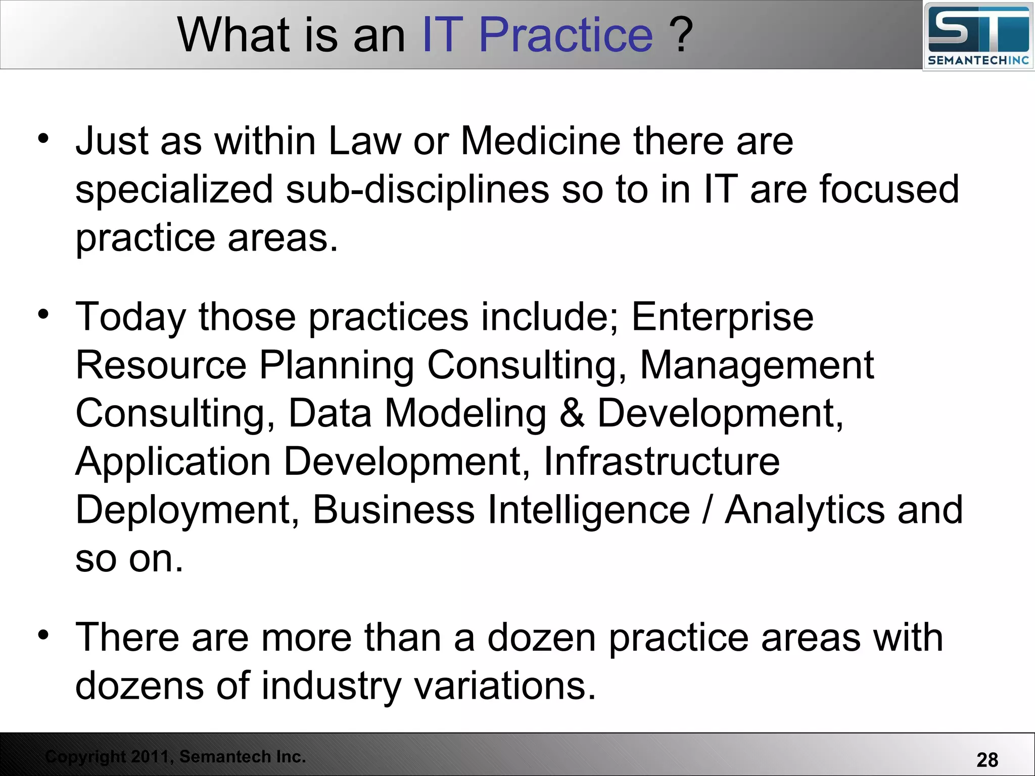 What is an  IT Practice  ? Just as within Law or Medicine there are specialized sub-disciplines so to in IT are focused practice areas.  Today those practices include; Enterprise Resource Planning Consulting, Management Consulting, Data Modeling & Development, Application Development, Infrastructure Deployment, Business Intelligence / Analytics and so on. There are more than a dozen practice areas with dozens of industry variations. 