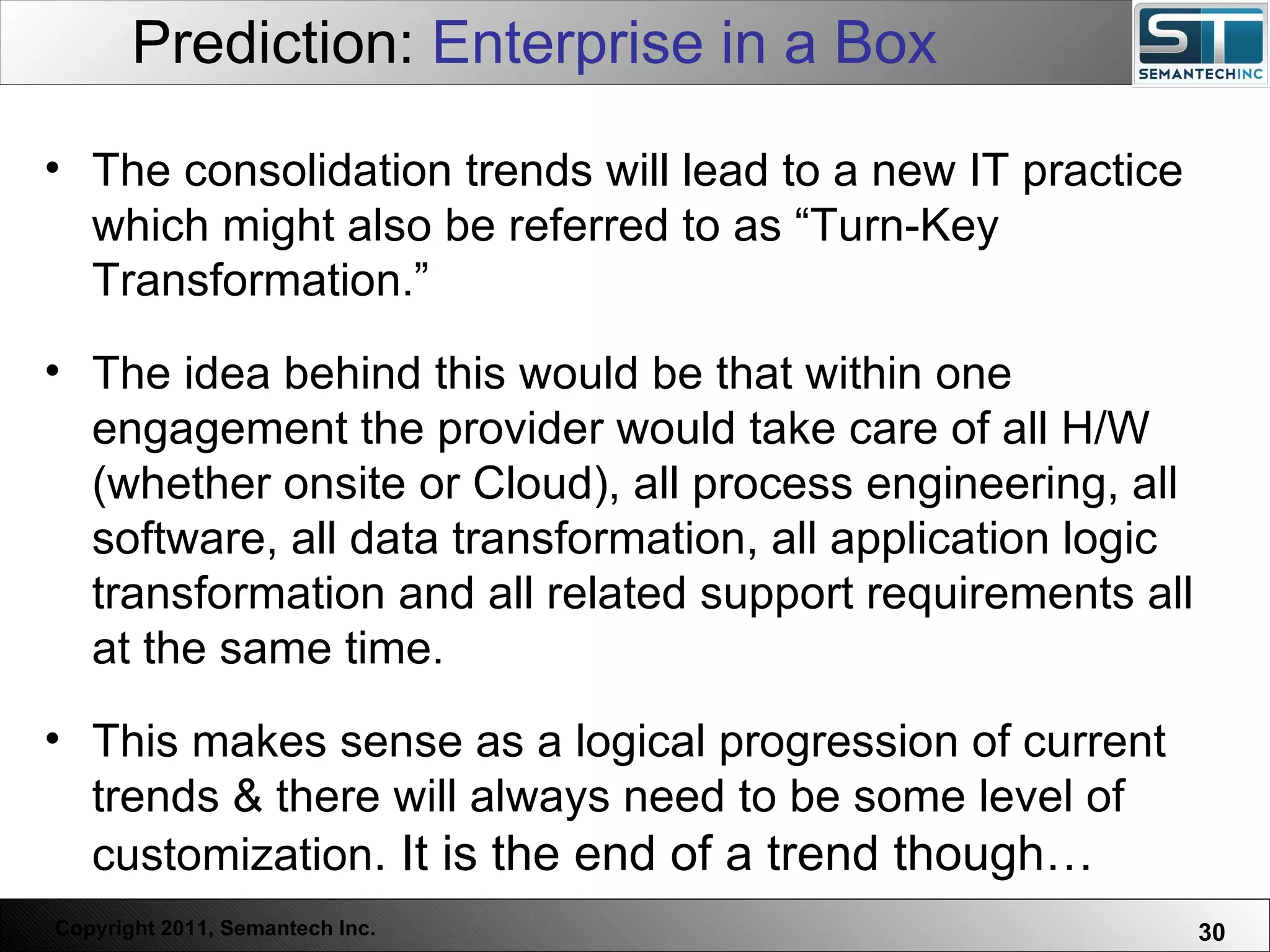 Prediction:  Enterprise in a Box The consolidation trends will lead to a new IT practice which might also be referred to as “Turn-Key Transformation.”  The idea behind this would be that within one engagement the provider would take care of all H/W (whether onsite or Cloud), all process engineering, all software, all data transformation, all application logic transformation and all related support requirements all at the same time.  This makes sense as a logical progression of current trends & there will always need to be some level of customization . It is the end of a trend though… 