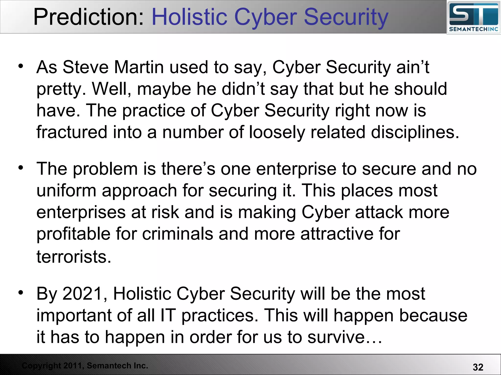 Prediction:  Holistic Cyber Security As Steve Martin used to say, Cyber Security ain’t pretty. Well, maybe he didn’t say that but he should have. The practice of Cyber Security right now is fractured into a number of loosely related disciplines.  The problem is there’s one enterprise to secure and no uniform approach for securing it. This places most enterprises at risk and is making Cyber attack more profitable for criminals and more attractive for terrorists.   By 2021, Holistic Cyber Security will be the most important of all IT practices. This will happen because it has to happen in order for us to survive…  