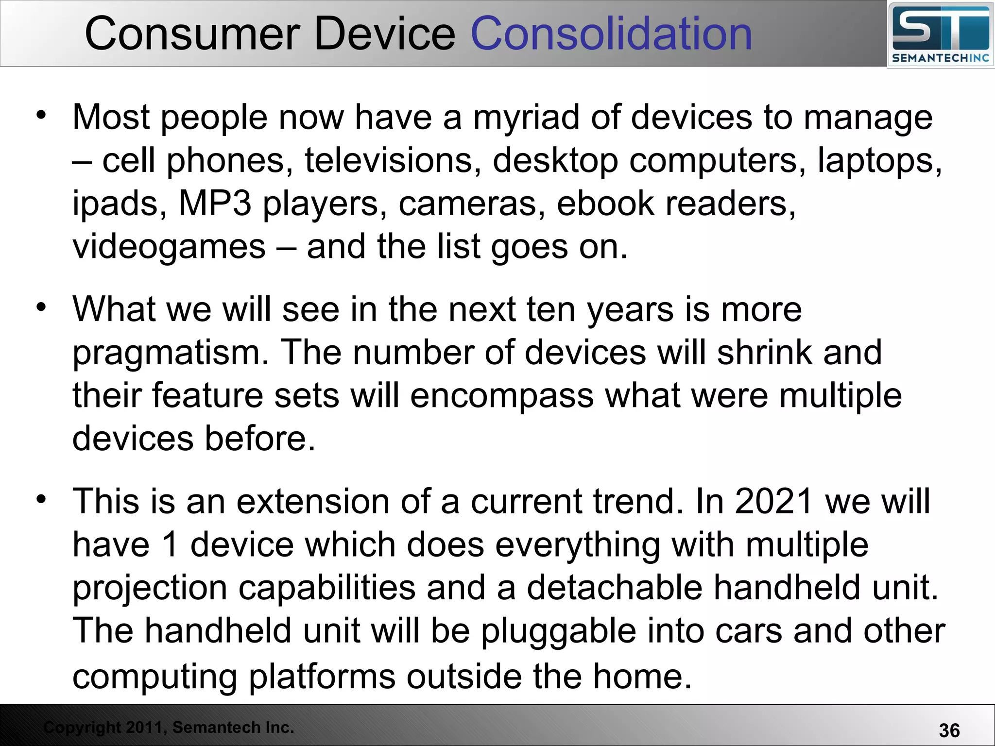 Consumer Device  Consolidation Web Servers are one thing, Nuclear Reactors are a bit more dangerous – there are systems which absolutely  must not  FAIL. Most people now have a myriad of devices to manage – cell phones, televisions, desktop computers, laptops, ipads, MP3 players, cameras, ebook readers, videogames – and the list goes on. What we will see in the next ten years is more pragmatism. The number of devices will shrink and their feature sets will encompass what were multiple devices before.  This is an extension of a current trend. In 2021 we will have 1 device which does everything with multiple projection capabilities and a detachable handheld unit. The handheld unit will be pluggable into cars and other computing platforms outside the home.   