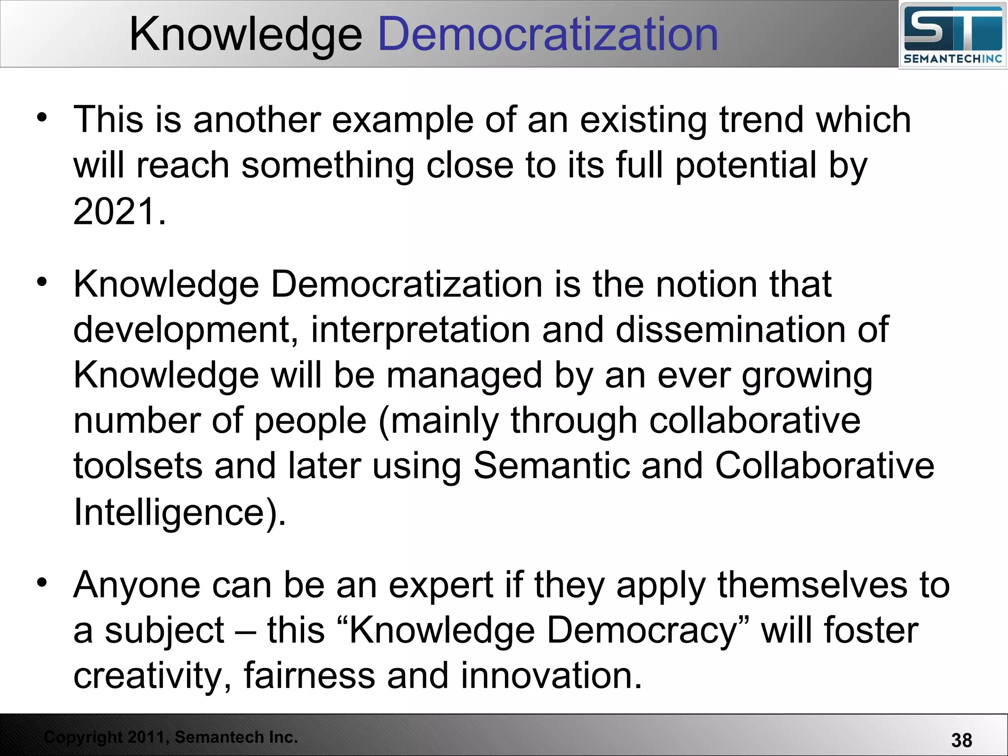 Knowledge  Democratization This is another example of an existing trend which will reach something close to its full potential by 2021.   Knowledge Democratization is the notion that development, interpretation and dissemination of Knowledge will be managed by an ever growing number of people (mainly through collaborative toolsets and later using Semantic and Collaborative Intelligence).   Anyone can be an expert if they apply themselves to a subject – this “Knowledge Democracy” will foster creativity, fairness and innovation.  