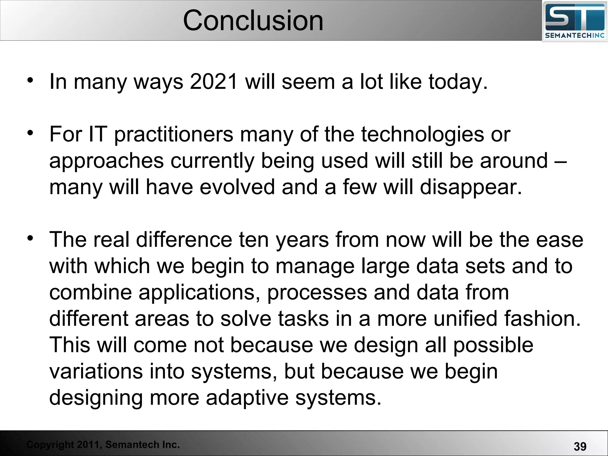 Conclusion In many ways 2021 will seem a lot like today.  For IT practitioners many of the technologies or approaches currently being used will still be around – many will have evolved and a few will disappear.  The real difference ten years from now will be the ease with which we begin to manage large data sets and to combine applications, processes and data from different areas to solve tasks in a more unified fashion. This will come not because we design all possible variations into systems, but because we begin designing more adaptive systems. 