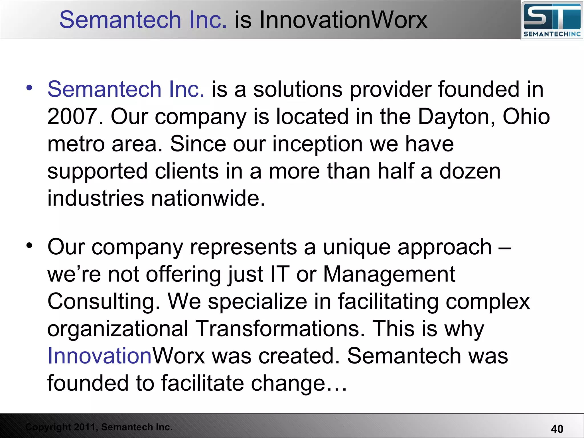 Semantech Inc.  is InnovationWorx Semantech Inc.  is a solutions provider founded in 2007. Our company is located in the Dayton, Ohio metro area. Since our inception we have supported clients in a more than half a dozen industries nationwide.  Our company represents a unique approach – we’re not offering just IT or Management Consulting. We specialize in facilitating complex organizational Transformations. This is why  Innovation Worx was created. Semantech was founded to facilitate change… 
