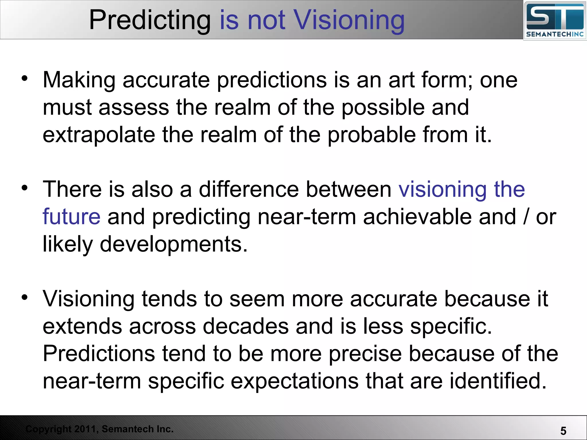 Predicting  is not Visioning Web Servers are one thing, Nuclear Reactors are a bit more dangerous – there are systems which absolutely  must not  FAIL. Making accurate predictions is an art form; one must assess the realm of the possible and extrapolate the realm of the probable from it. There is also a difference between  visioning the future  and predicting near-term achievable and / or likely developments.  Visioning tends to seem more accurate because it extends across decades and is less specific. Predictions tend to be more precise because of the near-term specific expectations that are identified.  