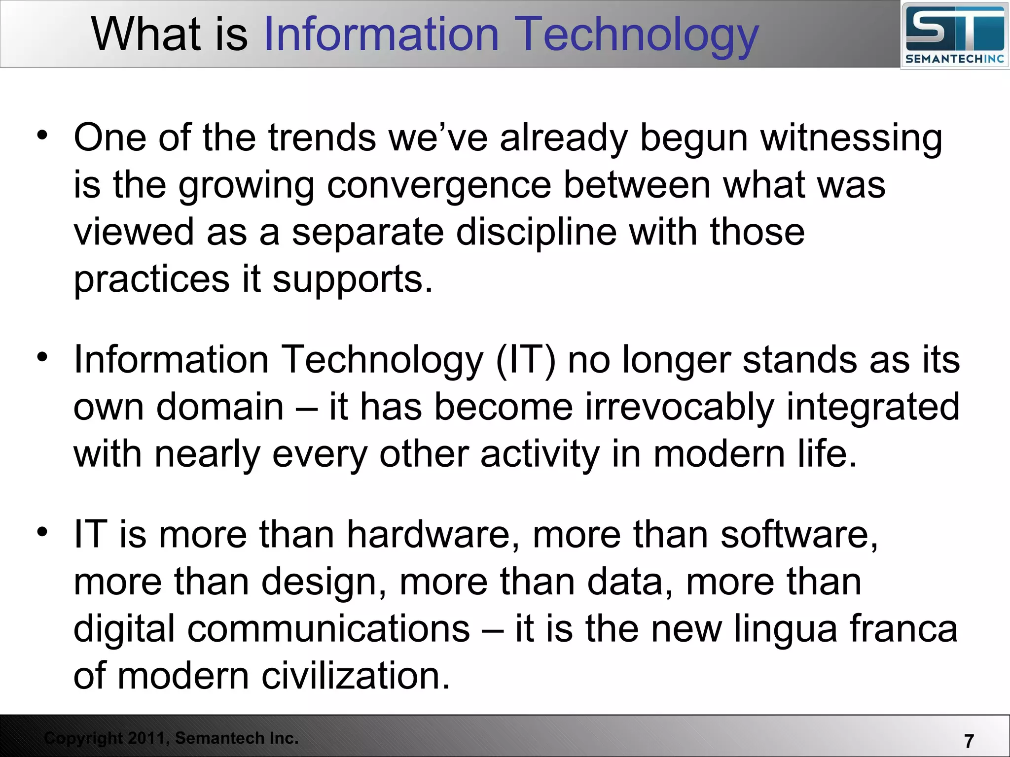 What is  Information Technology Web Servers are one thing, Nuclear Reactors are a bit more dangerous – there are systems which absolutely  must not  FAIL. One of the trends we’ve already begun witnessing is the growing convergence between what was viewed as a separate discipline with those practices it supports. Information Technology (IT) no longer stands as its own domain – it has become irrevocably integrated with nearly every other activity in modern life.  IT is more than hardware, more than software, more than design, more than data, more than digital communications – it is the new lingua franca of modern civilization.  
