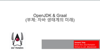 OpenJDK & Graal
(부제: 자바 생태계의 미래)
Sooyeol, Yang
Oracle Ace, Java Champion
OnFace co.,Ltd , @javaoracle
 