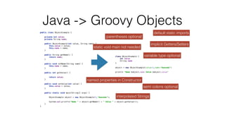 public class ObjectExample {
 
 
private int value;
 
private String name;
 
 
public ObjectExample(int value, String name) {
 
this.value = value;
 
this.name = name;
 
}
 
 
public String getName() {
 
return name;
 
}
 
 
public void setName(String name) {
 
this.name = name;
 
}
 
 
public int getValue() {
 
 
return value;
 
}
 
 
public void setValue(int value) {
 
this.value = value;
 
}
 
 
public static void main(String[] args) {
 
 
ObjectExample object = new ObjectExample(1,"Awesome");
 
 
System.out.println("Name " + object.getName() + " Value " + object.getValue());
 
}
 
}
 
Java -> Groovy Objects
class ObjectExample {
 
int value
 
String name
 
}
 
 
object = new ObjectExample(value:1,name:"Awesome")
 
 
println "Name $object.name Value $object.value"


implicit Getters/Setters
semi colons optional
parentheses optional
interpolated Strings
named properties in Constructor
static void main not needed
variable type optional
default static imports
 