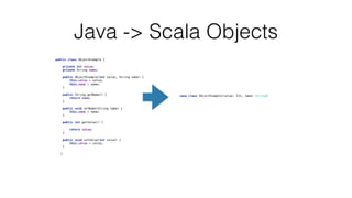 public class ObjectExample {
 
 
private int value;
 
private String name;
 
 
public ObjectExample(int value, String name) {
 
this.value = value;
 
this.name = name;
 
}
 
 
public String getName() {
 
return name;
 
}
 
 
public void setName(String name) {
 
this.name = name;
 
}
 
 
public int getValue() {
 
 
return value;
 
}
 
 
public void setValue(int value) {
 
this.value = value;
 
}
 
 
}
 
Java -> Scala Objects
case class ObjectExample(value: Int, name: String)
 
 
 