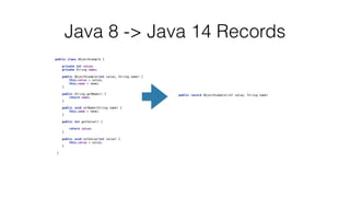 public class ObjectExample {
 
 
private int value;
 
private String name;
 
 
public ObjectExample(int value, String name) {
 
this.value = value;
 
this.name = name;
 
}
 
 
public String getName() {
 
return name;
 
}
 
 
public void setName(String name) {
 
this.name = name;
 
}
 
 
public int getValue() {
 
 
return value;
 
}
 
 
public void setValue(int value) {
 
this.value = value;
 
}
 
 
}
 
Java 8 -> Java 14 Records
public record ObjectExample(int value, String name)
 
 
 