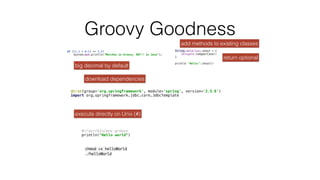 Groovy Goodness
if ((1.1 + 0.1) == 1.2)
 
System.out.println("Matches in Groovy, NOT!! in Java");


big decimal by default
execute directly on Unix (#)
#!/usr/bin/env groovy
 
println("Hello world")


chmod +x helloWorl
d

./helloWorld
@Grab(group='org.springframework', module='spring', version='2.5.6')
 
import org.springframework.jdbc.core.JdbcTemplate


download dependencies
String.metaClass.shout = {
 
delegate.toUpperCase()
 
}
 
 
println "Hello!".shout()


add methods to existing classes
return optional
 