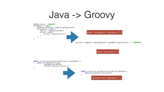 String version = "UNKNOWN";
 
if(computer != null){
 
Soundcard soundcard = computer.getSoundcard();
 
if(soundcard != null){
 
USB usb = soundcard.getUSB();
 
if(usb != null){
 
version = usb.getVersion();
 
}
 
}
 
}


Java -> Groovy
version = computer?.getSoundcard()?.getUSB()?.getVersion() ?: "UNKNOWN";


elvis operator (?:)
safe navigation operator (?.)
public List<String> decrypt(List<String> encryptedText) {
 
return encryptedText.stream()
 
.map(this::decryptText)
 
.collect(Collectors.toList());
 
}


public List<String> decrypt(List<String> encryptedText) {
 
return encryptedText*.decryptText
 
}
spread dot operator (*.)
 