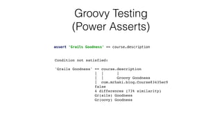 Groovy Testing


(Power Asserts)
Condition not satisfied
:

'Grails Goodness' == course.descriptio
n

| |
|

| | Groovy Goodnes
s

| com.mrhaki.blog.Course@3435ec
9

fals
e

4 differences (73% similarity
)

Gr(ails) Goodnes
s

Gr(oovy) Goodness
assert 'Grails Goodness' == course.description
 
 