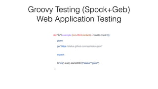 Groovy Testing (Spock+Geb)


Web Application Testing
def "API example (non-Html content) -- health check"() {
given:
go "https://status.github.com/api/status.json"
expect
:

$('pre').text().startsWith('{"status":"good"'
)

}

 