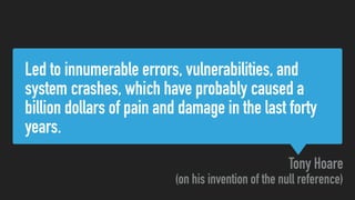 Led to innumerable errors, vulnerabilities, and
system crashes, which have probably caused a
billion dollars of pain and damage in the last forty
years.
Tony Hoare
(on his invention of the null reference)
 