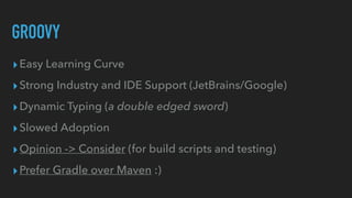 GROOVY
▸Easy Learning Curve


▸Strong Industry and IDE Support (JetBrains/Google)


▸Dynamic Typing (a double edged sword)


▸Slowed Adoption


▸Opinion -> Consider (for build scripts and testing)


▸Prefer Gradle over Maven :)
 