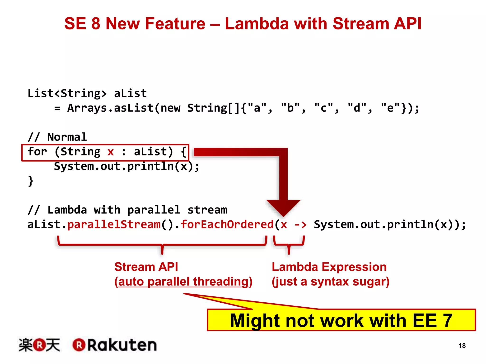 18
SE 8 New Feature – Lambda with Stream API
List<String> aList
= Arrays.asList(new String[]{"a", "b", "c", "d", "e"});
// Normal
for (String x : aList) {
System.out.println(x);
}
// Lambda with parallel stream
aList.parallelStream().forEachOrdered(x -> System.out.println(x));
Stream API
(auto parallel threading)
Lambda Expression
(just a syntax sugar)
Might not work with EE 7
 