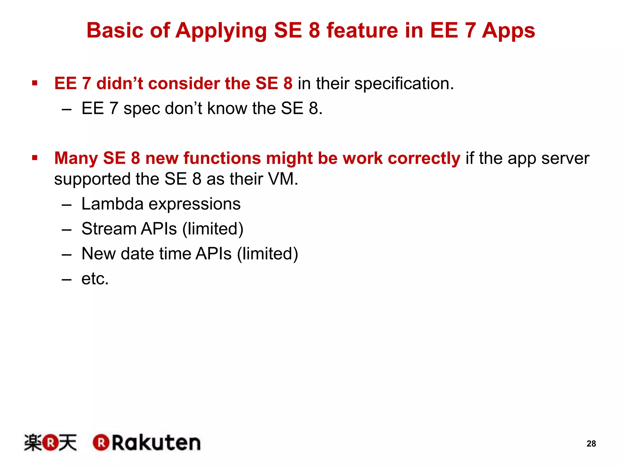 28
Basic of Applying SE 8 feature in EE 7 Apps
 EE 7 didn’t consider the SE 8 in their specification.
– EE 7 spec don’t know the SE 8.
 Many SE 8 new functions might be work correctly if the app server
supported the SE 8 as their VM.
– Lambda expressions
– Stream APIs (limited)
– New date time APIs (limited)
– etc.
 
