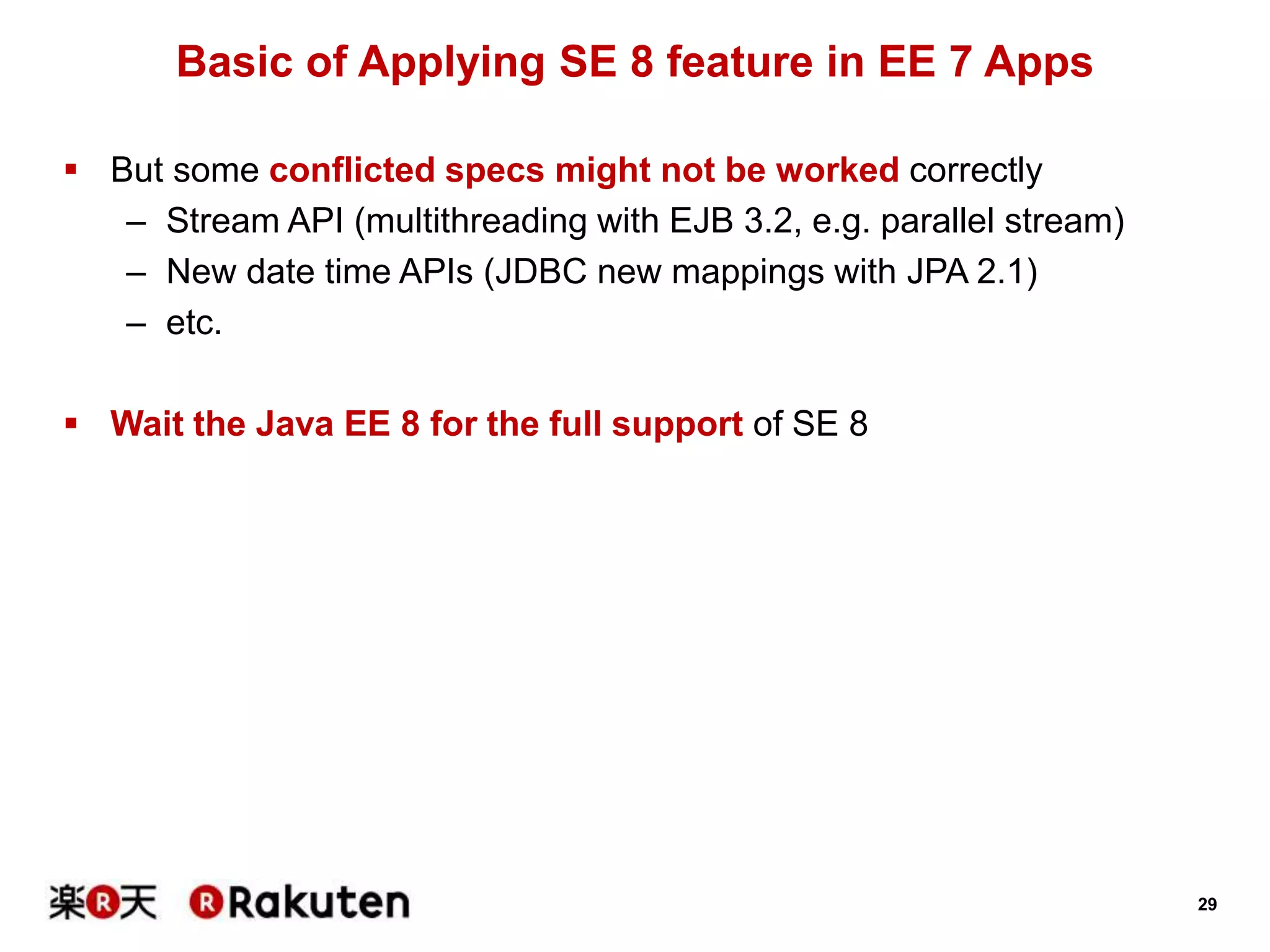 29
Basic of Applying SE 8 feature in EE 7 Apps
 But some conflicted specs might not be worked correctly
– Stream API (multithreading with EJB 3.2, e.g. parallel stream)
– New date time APIs (JDBC new mappings with JPA 2.1)
– etc.
 Wait the Java EE 8 for the full support of SE 8
 