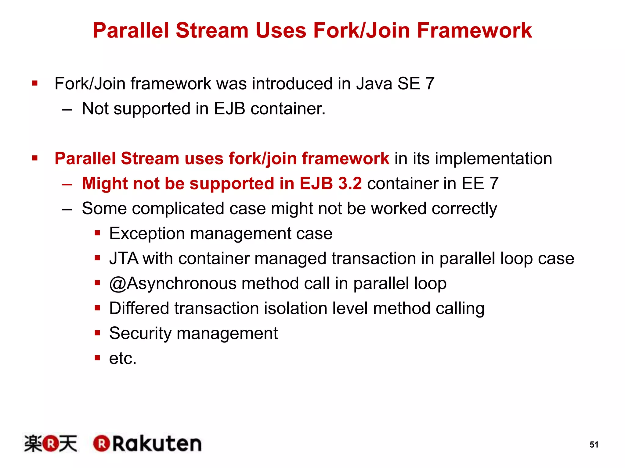 51
Parallel Stream Uses Fork/Join Framework
 Fork/Join framework was introduced in Java SE 7
– Not supported in EJB container.
 Parallel Stream uses fork/join framework in its implementation
– Might not be supported in EJB 3.2 container in EE 7
– Some complicated case might not be worked correctly
 Exception management case
 JTA with container managed transaction in parallel loop case
 @Asynchronous method call in parallel loop
 Differed transaction isolation level method calling
 Security management
 etc.
 