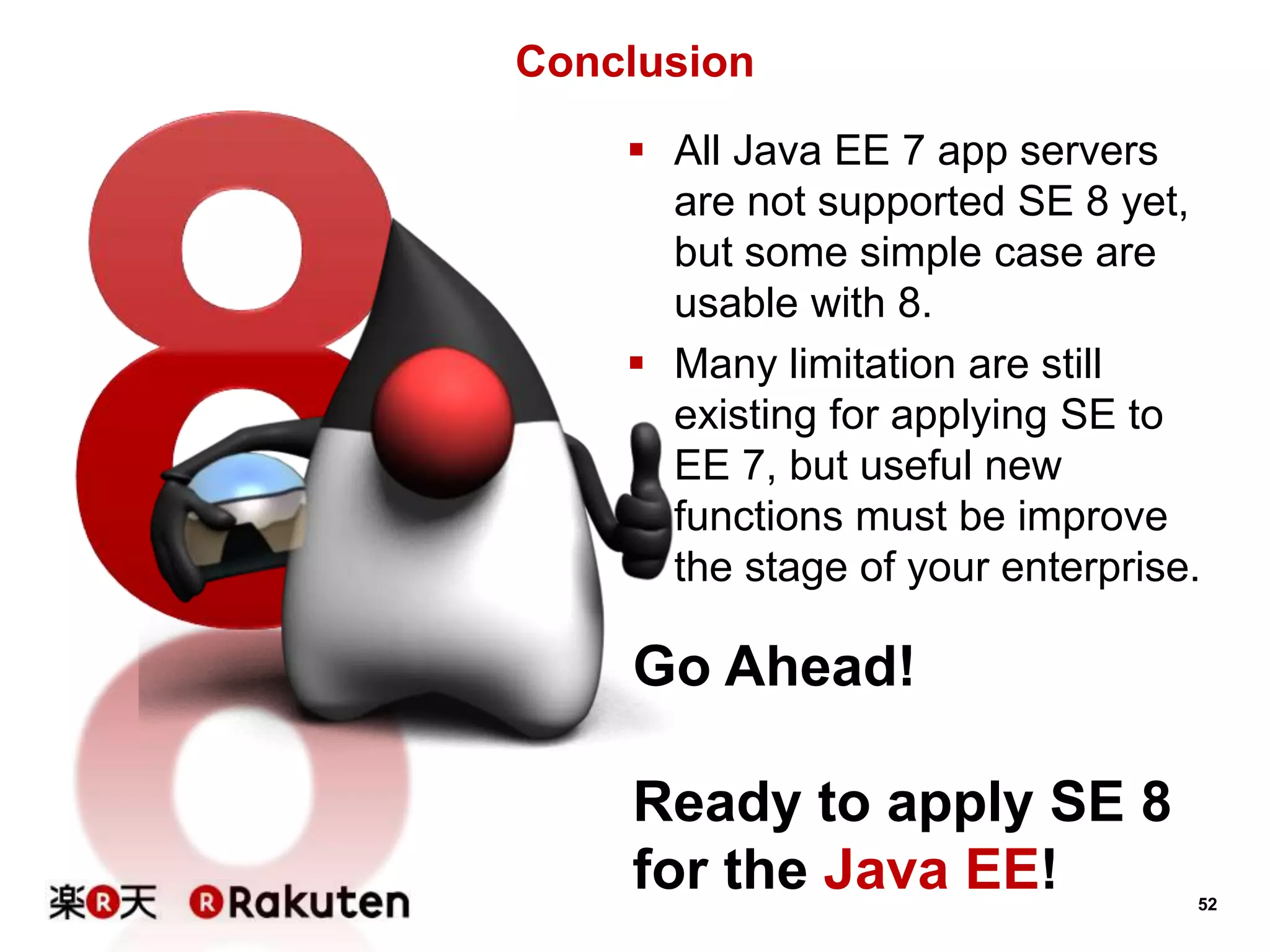 52
Conclusion
 All Java EE 7 app servers
are not supported SE 8 yet,
but some simple case are
usable with 8.
 Many limitation are still
existing for applying SE to
EE 7, but useful new
functions must be improve
the stage of your enterprise.
Go Ahead!
Ready to apply SE 8
for the Java EE!
 