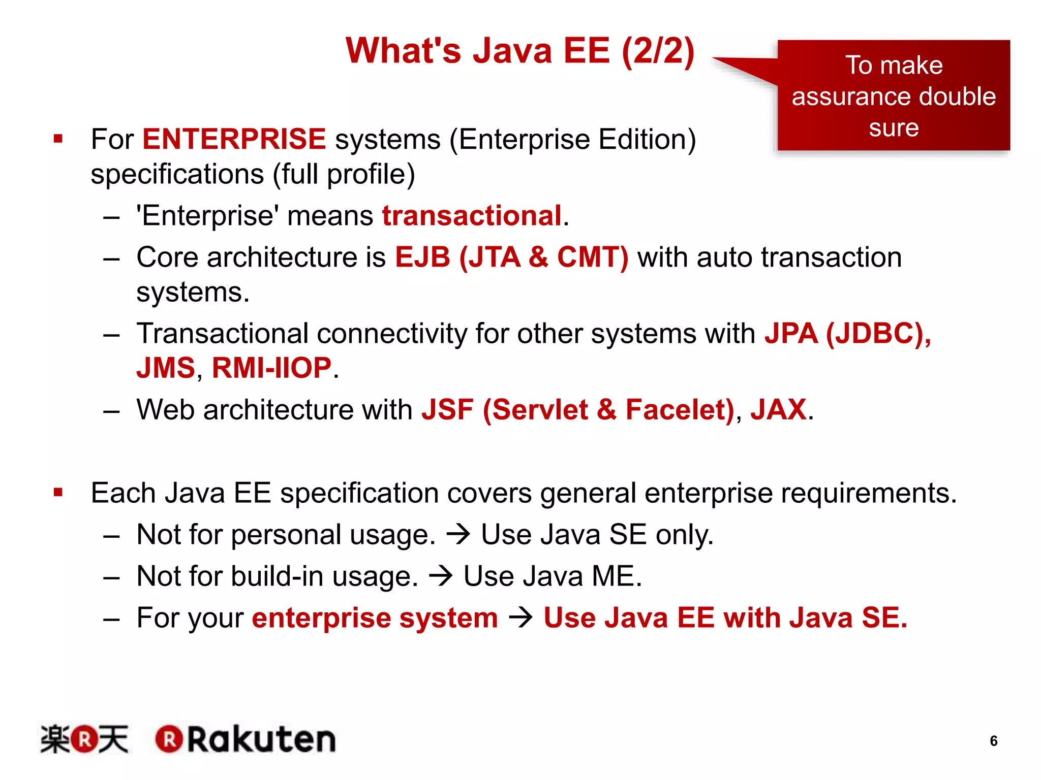 6
 For ENTERPRISE systems (Enterprise Edition)
specifications (full profile)
– 'Enterprise' means transactional.
– Core architecture is EJB (JTA & CMT) with auto transaction
systems.
– Transactional connectivity for other systems with JPA (JDBC),
JMS, RMI-IIOP.
– Web architecture with JSF (Servlet & Facelet), JAX.
 Each Java EE specification covers general enterprise requirements.
– Not for personal usage.  Use Java SE only.
– Not for build-in usage.  Use Java ME.
– For your enterprise system  Use Java EE with Java SE.
What's Java EE (2/2) To make
assurance double
sure
 