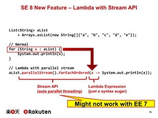 18
SE 8 New Feature – Lambda with Stream API
List<String> aList
= Arrays.asList(new String[]{"a", "b", "c", "d", "e"});
// Normal
for (String x : aList) {
System.out.println(x);
}
// Lambda with parallel stream
aList.parallelStream().forEachOrdered(x -> System.out.println(x));
Stream API
(auto parallel threading)
Lambda Expression
(just a syntax sugar)
Might not work with EE 7
 